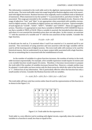 30 CHAPTER 5. LOGIC FUNCTIONS
The information contained in the truth table and in the algebraic representation of the function
are the same. The term truth table came into usage long before Boolean algebra came to be associ-
ated with digital electronics. Boolean function were originally used to establish truth or falsehood
of statements. When statement is true the symbol "1" is associated with it, and when it is false "0" is
associated. This usage got extended to the variables associated with digital circuits. However, this
usage of adjectives "true" and "false" is not appropriate when associated with variables encoun-
tered in digital systems. All variables in digital systems are indicative of actions. Typical examples
of such signals are "CLEAR", "LOAD", "SHIFT", "ENABLE" and "COUNT". These are suggestive of
actions. Therefore, it is appropriate to state that a variable is ASSERTED or NOT ASSERTED than to
say that a variable is TRUE or FALSE. When a variable is asserted, the intended action takes place,
and when it is not asserted the intended action does not take place. In this context, we associate
"1" with the assertion of a variable and "0" with the non-assertion of that variable. Consider the
logic function,
F(A,B) = A.B + A. ¯B (5.2)
It should now be read as, F is asserted when A and B are asserted or A is asserted and B is not
asserted. This convention of using assertion and non-assertion with the logic variables will be
used in all the learning units of digital systems. The term truth table will continue to be used for
historical reasons. But we understand it as an input-output table associated with a logic function,
but not as something that is concerned with the establishment of truth.
As the number of variables in a given function increases, the number of entries in the truth
table increases exponentially. For example, a ﬁve variable expression would require 32 entries and
a six-variable function would require 64 entries. Therefore, it becomes inconvenient to prepare
the truth table if the number of variables increases beyond four. However, a simple artefact may
be adopted. A truth table can have entries only for those terms for which the value of the function
is "1", without loss of any information. This is particularly effective when the function has only a
small number of terms. Consider the Boolean function with six variables.
F = A.B.C. ¯D. ¯E + A. ¯B.C. ¯D.E + ¯A. ¯B.C.D.E + A. ¯B. ¯C.D.E (5.3)
The truth table will have only four entries rather than 64 and the representation of this function is
as shown in the Figure 5.14.
Figure 5.14: Truth table for the expression 5.3
Truth table is a very effective tool in working with digital circuits, especially when the number of
variables in a function is small, less than or equal to ﬁve.
 
