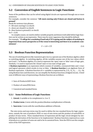 5.2. CONVERSION OF ENGLISH SENTENCES TO LOGIC FUNCTIONS: 31
5.2 Conversion of English Sentences to Logic Functions:
Some of the problems that can be solved using digital circuits are expressed through one or more
sentences.
For example, consider the sentence "Lift starts moving only if doors are closed and button is
pressed".
Break the sentence into phrases
F = lift starts moving(1) or else(0)
A = doors are closed(1) or else(0)
B = ﬂoor button is pressed(1) or else(0)
So F = (A,B)
In complex causes, we need to deﬁne variable properly and drawn truth table before logic func-
tion can be written as an expression. There may be some vagueness that should be deﬁned.
For example, "’A’ will go for a workshop if and only if ’B’ is going and the subject of workshop is
important from career perspective or if the venue is interesting and there is no academic com-
mitment".
F = A.B +C ¯D (5.4)
5.3 Boolean Function Representation
The use of switching devices like transistors give rise to a special case of the Boolean algebra called
as switching algebra. In switching algebra, all the variables assume one of the two values which
are 0 and 1. In Boolean algebra, 0 is used to represent the ‘open’ state or ‘false’ state of logic gate.
Similarly, 1 is used to represent the ‘closed’ state or true state of logic gate.
A Boolean expression is an expression which consists of variables, constants(0-false and 1-true)
and logical operators which results in true or false. A Boolean function is an algebraic form of
Boolean expression. A Boolean function of n−variables is represented by f (X1,X2,X3,..., Xn). By
using Boolean laws and theorems, we can simplify the Boolean functions of digital circuits. A brief
note of different ways of representing a Boolean function are as follows:
• Sum-of-Products(SOP) form
• Product-of-sums(POS) form
• Canonical and standard forms
5.3.1 Some Deﬁnitions of Logic Functions
1. Literal: A variable or its complement i.e A or ¯A.
2. Product term: A term with the product(Boolean multiplication) of literals.
3. Sum term: A term with the sum(Boolean addition) of literals.
The min-terms and max-terms may be used to deﬁne the two standard forms for logic expres-
sions, namely the sum of products (SOP) or sum of min-terms and the product of sums(POS) or
product of max-terms. These standard forms of expression aid the logic circuit designer by sim-
plifying the derivation of the function to be implemented. Boolean functions expressed as a sum
of products or a product of sums are said to be in canonical form. Note the POS is not the comple-
ment of the SOP expression.
 