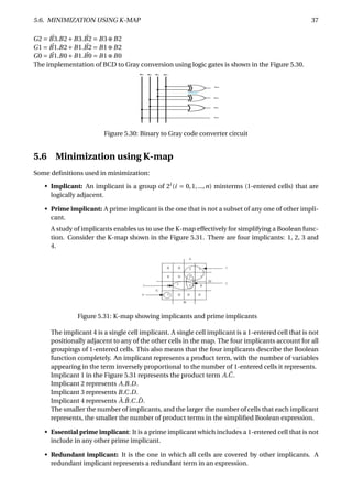5.6. MINIMIZATION USING K-MAP 37
G2 = ¯B3.B2+B3. ¯B2 = B3⊕B2
G1 = ¯B1.B2+B1. ¯B2 = B1⊕B2
G0 = ¯B1.B0+B1. ¯B0 = B1⊕B0
The implementation of BCD to Gray conversion using logic gates is shown in the Figure 5.30.
Figure 5.30: Binary to Gray code converter circuit
5.6 Minimization using K-map
Some deﬁnitions used in minimization:
• Implicant: An implicant is a group of 2i
(i = 0,1,...,n) minterms (1-entered cells) that are
logically adjacent.
• Prime implicant: A prime implicant is the one that is not a subset of any one of other impli-
cant.
A study of implicants enables us to use the K-map effectively for simplifying a Boolean func-
tion. Consider the K-map shown in the Figure 5.31. There are four implicants: 1, 2, 3 and
4.
Figure 5.31: K-map showing implicants and prime implicants
The implicant 4 is a single cell implicant. A single cell implicant is a 1-entered cell that is not
positionally adjacent to any of the other cells in the map. The four implicants account for all
groupings of 1-entered cells. This also means that the four implicants describe the Boolean
function completely. An implicant represents a product term, with the number of variables
appearing in the term inversely proportional to the number of 1-entered cells it represents.
Implicant 1 in the Figure 5.31 represents the product term A. ¯C.
Implicant 2 represents A.B.D.
Implicant 3 represents B.C.D.
Implicant 4 represents ¯A. ¯B.C. ¯D.
The smaller the number of implicants, and the larger the number of cells that each implicant
represents, the smaller the number of product terms in the simpliﬁed Boolean expression.
• Essential prime implicant: It is a prime implicant which includes a 1-entered cell that is not
include in any other prime implicant.
• Redundant implicant: It is the one in which all cells are covered by other implicants. A
redundant implicant represents a redundant term in an expression.
 