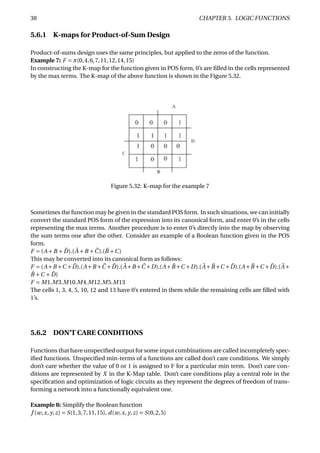 38 CHAPTER 5. LOGIC FUNCTIONS
5.6.1 K-maps for Product-of-Sum Design
Product-of-sums design uses the same principles, but applied to the zeros of the function.
Example 7: F = π(0,4,6,7,11,12,14,15)
In constructing the K-map for the function given in POS form, 0’s are ﬁlled in the cells represented
by the max terms. The K-map of the above function is shown in the Figure 5.32.
Figure 5.32: K-map for the example 7
Sometimes the function may be given in the standard POS form. In such situations, we can initially
convert the standard POS form of the expression into its canonical form, and enter 0’s in the cells
representing the max terms. Another procedure is to enter 0’s directly into the map by observing
the sum terms one after the other. Consider an example of a Boolean function given in the POS
form.
F = (A +B + ¯D).( ¯A +B + ¯C).( ¯B +C)
This may be converted into its canonical form as follows:
F = (A+B +C + ¯D).(A+B + ¯C + ¯D).( ¯A+B + ¯C +D).(A+ ¯B +C +D).( ¯A+ ¯B +C + ¯D).(A+ ¯B +C + ¯D).( ¯A+
¯B +C + ¯D)
F = M1.M3.M10.M4.M12.M5.M13
The cells 1, 3, 4, 5, 10, 12 and 13 have 0’s entered in them while the remaining cells are ﬁlled with
1’s.
5.6.2 DON’T CARE CONDITIONS
Functions that have unspeciﬁed output for some input combinations are called incompletely spec-
iﬁed functions. Unspeciﬁed min-terms of a functions are called don’t care conditions. We simply
don’t care whether the value of 0 or 1 is assigned to F for a particular min term. Don’t care con-
ditions are represented by X in the K-Map table. Don’t care conditions play a central role in the
speciﬁcation and optimization of logic circuits as they represent the degrees of freedom of trans-
forming a network into a functionally equivalent one.
Example 8: Simplify the Boolean function
f (w,x, y,z) = S(1,3,7,11,15), d(w,x, y,z) = S(0,2,5)
 