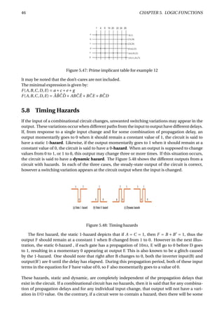 46 CHAPTER 5. LOGIC FUNCTIONS
Figure 5.47: Prime implicant table for example 12
It may be noted that the don’t-cares are not included.
The minimal expression is given by:
F(A,B,C,D,E) = a +c +e + g
F(A,B,C,D,E) = ¯A ¯B ¯C ¯D + AB ¯C ¯E +B ¯CE +B ¯CD
5.8 Timing Hazards
If the input of a combinational circuit changes, unwanted switching variations may appear in the
output. These variations occur when different paths from the input to output have different delays.
If, from response to a single input change and for some combination of propagation delay, an
output momentarily goes to 0 when it should remain a constant value of 1, the circuit is said to
have a static 1-hazard. Likewise, if the output momentarily goes to 1 when it should remain at a
constant value of 0, the circuit is said to have a 0-hazard. When an output is supposed to change
values from 0 to 1, or 1 to 0, this output may change three or more times. If this situation occurs,
the circuit is said to have a dynamic hazard. The Figure 5.48 shows the different outputs from a
circuit with hazards. In each of the three cases, the steady-state output of the circuit is correct,
however a switching variation appears at the circuit output when the input is changed.
Figure 5.48: Timing hazards
The ﬁrst hazard, the static 1-hazard depicts that if A = C = 1, then F = B + B = 1, thus the
output F should remain at a constant 1 when B changed from 1 to 0. However in the next illus-
tration, the static 0-hazard , if each gate has a propagation of 10ns, E will go to 0 before D goes
to 1, resulting in a momentary 0 appearing at output F. This is also known to be a glitch caused
by the 1-hazard. One should note that right after B changes to 0, both the inverter input(B) and
output(B’) are 0 until the delay has elapsed. During this propagation period, both of these input
terms in the equation for F have value of 0, so F also momentarily goes to a value of 0.
These hazards, static and dynamic, are completely independent of the propagation delays that
exist in the circuit. If a combinational circuit has no hazards, then it is said that for any combina-
tion of propagation delays and for any individual input change, that output will not have a vari-
ation in I/O value. On the contrary, if a circuit were to contain a hazard, then there will be some
 