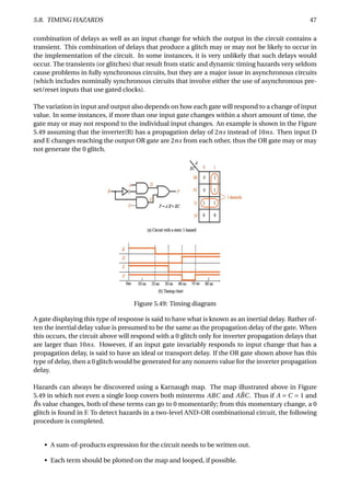 5.8. TIMING HAZARDS 47
combination of delays as well as an input change for which the output in the circuit contains a
transient. This combination of delays that produce a glitch may or may not be likely to occur in
the implementation of the circuit. In some instances, it is very unlikely that such delays would
occur. The transients (or glitches) that result from static and dynamic timing hazards very seldom
cause problems in fully synchronous circuits, but they are a major issue in asynchronous circuits
(which includes nominally synchronous circuits that involve either the use of asynchronous pre-
set/reset inputs that use gated clocks).
The variation in input and output also depends on how each gate will respond to a change of input
value. In some instances, if more than one input gate changes within a short amount of time, the
gate may or may not respond to the individual input changes. An example is shown in the Figure
5.49 assuming that the inverter(B) has a propagation delay of 2ns instead of 10ns. Then input D
and E changes reaching the output OR gate are 2ns from each other, thus the OR gate may or may
not generate the 0 glitch.
Figure 5.49: Timing diagram
A gate displaying this type of response is said to have what is known as an inertial delay. Rather of-
ten the inertial delay value is presumed to be the same as the propagation delay of the gate. When
this occurs, the circuit above will respond with a 0 glitch only for inverter propagation delays that
are larger than 10ns. However, if an input gate invariably responds to input change that has a
propagation delay, is said to have an ideal or transport delay. If the OR gate shown above has this
type of delay, then a 0 glitch would be generated for any nonzero value for the inverter propagation
delay.
Hazards can always be discovered using a Karnaugh map. The map illustrated above in Figure
5.49 in which not even a single loop covers both minterms ABC and A ¯BC. Thus if A = C = 1 and
¯Bs value changes, both of these terms can go to 0 momentarily; from this momentary change, a 0
glitch is found in F. To detect hazards in a two-level AND-OR combinational circuit, the following
procedure is completed.
• A sum-of-products expression for the circuit needs to be written out.
• Each term should be plotted on the map and looped, if possible.
 