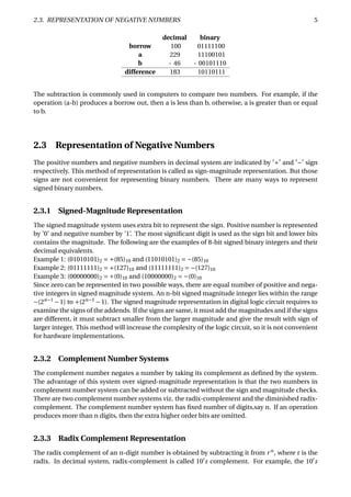 2.3. REPRESENTATION OF NEGATIVE NUMBERS 5
decimal binary
borrow 100 01111100
a 229 11100101
b - 46 - 00101110
difference 183 10110111
The subtraction is commonly used in computers to compare two numbers. For example, if the
operation (a-b) produces a borrow out, then a is less than b, otherwise, a is greater than or equal
to b.
2.3 Representation of Negative Numbers
The positive numbers and negative numbers in decimal system are indicated by + and − sign
respectively. This method of representation is called as sign-magnitude representation. But those
signs are not convenient for representing binary numbers. There are many ways to represent
signed binary numbers.
2.3.1 Signed-Magnitude Representation
The signed magnitude system uses extra bit to represent the sign. Positive number is represented
by ’0’ and negative number by ’1’. The most signiﬁcant digit is used as the sign bit and lower bits
contains the magnitude. The following are the examples of 8-bit signed binary integers and their
decimal equivalents.
Example 1: (01010101)2 = +(85)10 and (11010101)2 = −(85)10
Example 2: (01111111)2 = +(127)10 and (11111111)2 = −(127)10
Example 3: (00000000)2 = +(0)10 and (10000000)2 = −(0)10
Since zero can be represented in two possible ways, there are equal number of positive and nega-
tive integers in signed magnitude system. An n-bit signed magnitude integer lies within the range
−(2n−1
−1) to +(2n−1
−1). The signed magnitude representation in digital logic circuit requires to
examine the signs of the addends. If the signs are same, it must add the magnitudes and if the signs
are different, it must subtract smaller from the larger magnitude and give the result with sign of
larger integer. This method will increase the complexity of the logic circuit, so it is not convenient
for hardware implementations.
2.3.2 Complement Number Systems
The complement number negates a number by taking its complement as deﬁned by the system.
The advantage of this system over signed-magnitude representation is that the two numbers in
complement number system can be added or subtracted without the sign and magnitude checks.
There are two complement number systems viz. the radix-complement and the diminished radix-
complement. The complement number system has ﬁxed number of digits,say n. If an operation
produces more than n digits, then the extra higher order bits are omitted.
2.3.3 Radix Complement Representation
The radix complement of an n-digit number is obtained by subtracting it from rn
, where r is the
radix. In decimal system, radix-complement is called 10 s complement. For example, the 10 s
 