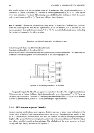 54 CHAPTER 6. COMBINATIONAL CIRCUITS
The parallel inputs A1 & A0 are applied to each 2 to 4 decoder. The complement of input A2 is
connected to Enable, E of lower 2 to 4 decoder in order to get the outputs, Y3 to Y0. These are the
lower four minterms. The input A2 is directly connected to Enable, E of upper 2 to 4 decoder in
order to get the outputs, Y7 to Y4. These are the higher four minterms.
4 to 16 Decoder This can be implemented using using 3 to 8 decoders. We know that 3 to 8 de-
coder has three inputs A2, A1 & A0 and eight outputs, Y7 to Y0. Whereas, 4 to 16 decoder has four
inputs A3, A2, A1 & A0 and sixteen outputs, Y15 to Y0. We know the following formula for ﬁnding
the number of lower order decoders required.
Required number of lower order decoders=m2/m1
Substituting, m1=8 and m2=16 in the above formula,
Required number of 3 to 8 decoders=16/8=2
Therefore, we require two 3 to 8 decoders for implementing one 4 to 16 decoder. The block diagram
of 4 to 16 decoder using 3 to 8 decoders as shown in the following Figure 6.8.
Figure 6.8: Block diagram of 4 to 16 decoder
The parallel inputs A2, A1 & A0 are applied to each 3 to 8 decoder. The complement of input,
A3 is connected to Enable, E of lower 3 to 8 decoder in order to get the outputs, Y7 to Y0. These are
the lower eight minterms. The input, A3 is directly connected to Enable, E of upper 3 to 8 decoder
in order to get the outputs, Y15 to Y8. These are the higher eight minterms.
6.1.4 BCD to seven segment Decoder
In most practical applications, seven segment displays are used to give a visual indication of the
output states of digital ICs such as decade counters, latches etc. These outputs are usually in four
bit BCD (Binary coded decimal) form, and thus not suitable for directly driving seven segment
displays. The special BCD to seven segment decoder/driver ICs are used to convert the BCD signal
into a form suitable for driving these displays. The tabulation of the seven segments activated
during each digit display is shown in the Figure 6.9.
 