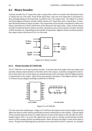 56 CHAPTER 6. COMBINATIONAL CIRCUITS
6.2 Binary Encoder:
A binary encoder has 2n
input lines and n output lines, hence it encodes the information from
2n
inputs into an n-bit code. From all the input lines, only one of an input line is activated at a
time and depending on the input line, it produces the n bit output code. The Figure 6.12 shows
the block diagram of binary encoder which consists of 2n
input lines and n output lines. It trans-
lates decimal number to binary number. The output lines of an encoder correspond to either true
binary equivalent or in BCD coded form of the binary for the input value. Some of these binary
encoders include decimal to binary encoders, decimal to octal, octal to binary encoders, decimal
to BCD encoders etc. Depending on the number of input lines, digital or binary encoders produce
the output codes in the form of 2 or 3 or 4 bit code.
Figure 6.12: Binary encoder
6.2.1 Parity Encoder IC(74XX148)
The IC 74XX148 is an 8-input priority encoder. It accepts data from eight active low inputs and
provides a binary representation on the three active-low outputs. A priority is assigned to each in-
put so that when two or more inputs are simultaneously active, the input with the highest priority
is represented on the output. Input I0 has least priority and input I7 has highest priority. Figure
6.13 shows the pin diagram and logic symbol for IC74XX148.
Figure 6.13: IC74XX148
¯EI is the active low enable input. A high on ¯EI will force all outputs to the inactive (high) state and
allow new data to settle without producing erroneous information at the outputs. A group signal
( ¯GS)is asserted when the device is enable and one or more of the inputs to the encoder are active.
Enable output ( ¯EO) is an active low signal that can be used to cascade several priority encoder
device to form a larger priority encoding system. When all inputs are high i.e none of the input is
active. ¯EO goes low indicating that no priority event connected to the IC is present. In cascaded
 