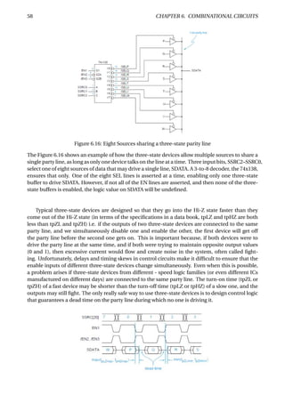 58 CHAPTER 6. COMBINATIONAL CIRCUITS
Figure 6.16: Eight Sources sharing a three-state parity line
The Figure 6.16 shows an example of how the three-state devices allow multiple sources to share a
single party line, as long as only one device talks on the line at a time. Three input bits, SSRC2–SSRC0,
select one of eight sources of data that may drive a single line, SDATA. A 3-to-8 decoder, the 74x138,
ensures that only. One of the eight SEL lines is asserted at a time, enabling only one three-state
buffer to drive SDATA. However, if not all of the EN lines are asserted, and then none of the three-
state buffers is enabled, the logic value on SDATA will be undeﬁned.
Typical three-state devices are designed so that they go into the Hi-Z state faster than they
come out of the Hi-Z state (in terms of the speciﬁcations in a data book, tpLZ and tpHZ are both
less than tpZL and tpZH) i.e. if the outputs of two three-state devices are connected to the same
party line, and we simultaneously disable one and enable the other, the ﬁrst device will get off
the party line before the second one gets on. This is important because, if both devices were to
drive the party line at the same time, and if both were trying to maintain opposite output values
(0 and 1), then excessive current would ﬂow and create noise in the system, often called ﬁght-
ing. Unfortunately, delays and timing skews in control circuits make it difﬁcult to ensure that the
enable inputs of different three-state devices change simultaneously. Even when this is possible,
a problem arises if three-state devices from different - speed logic families (or even different ICs
manufactured on different days) are connected to the same party line. The turn-on time (tpZL or
tpZH) of a fast device may be shorter than the turn-off time (tpLZ or tpHZ) of a slow one, and the
outputs may still ﬁght. The only really safe way to use three-state devices is to design control logic
that guarantees a dead time on the party line during which no one is driving it.
 