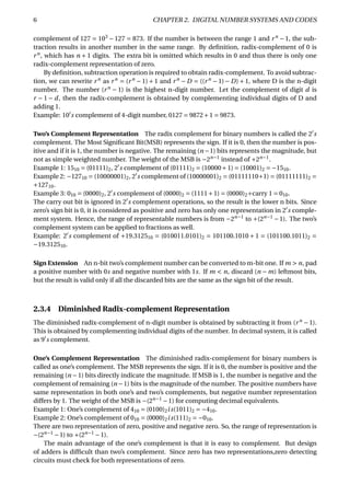 6 CHAPTER 2. DIGITAL NUMBER SYSTEMS AND CODES
complement of 127 = 103
− 127 = 873. If the number is between the range 1 and rn
− 1, the sub-
traction results in another number in the same range. By deﬁnition, radix-complement of 0 is
rn
, which has n + 1 digits. The extra bit is omitted which results in 0 and thus there is only one
radix-complement representation of zero.
By deﬁnition, subtraction operation is required to obtain radix-complement. To avoid subtrac-
tion, we can rewrite rn
as rn
= (rn
− 1) + 1 and rn
− D = ((rn
− 1) − D) + 1, where D is the n-digit
number. The number (rn
− 1) is the highest n-digit number. Let the complement of digit d is
r − 1 − d, then the radix-complement is obtained by complementing individual digits of D and
adding 1.
Example: 10 s complement of 4-digit number, 0127 = 9872+1 = 9873.
Two’s Complement Representation The radix complement for binary numbers is called the 2 s
complement. The Most Signiﬁcant Bit(MSB) represents the sign. If it is 0, then the number is pos-
itive and if it is 1, the number is negative. The remaining (n −1) bits represents the magnitude, but
not as simple weighted number. The weight of the MSB is −2n−1
instead of +2n−1
.
Example 1: 1510 = (01111)2, 2 s complement of (01111)2 = (10000+1) = (10001)2 = −1510.
Example 2: −12710 = (10000001)2, 2 s complement of (10000001)2 = (01111110+1) = (01111111)2 =
+12710.
Example 3: 010 = (0000)2, 2 s complement of (0000)2 = (1111+1) = (0000)2+carry 1 = 010.
The carry out bit is ignored in 2 s complement operations, so the result is the lower n bits. Since
zero’s sign bit is 0, it is considered as positive and zero has only one representation in 2 s comple-
ment system. Hence, the range of representable numbers is from −2n−1
to +(2n−1
−1). The two’s
complement system can be applied to fractions as well.
Example: 2 s complement of +19.312510 = (010011.0101)2 = 101100.1010 + 1 = (101100.1011)2 =
−19.312510.
Sign Extension An n-bit two’s complement number can be converted to m-bit one. If m > n, pad
a positive number with 0s and negative number with 1s. If m < n, discard (n − m) leftmost bits,
but the result is valid only if all the discarded bits are the same as the sign bit of the result.
2.3.4 Diminished Radix-complement Representation
The diminished radix-complement of n-digit number is obtained by subtracting it from (rn
− 1).
This is obtained by complementing individual digits of the number. In decimal system, it is called
as 9 s complement.
One’s Complement Representation The diminished radix-complement for binary numbers is
called as one’s complement. The MSB represents the sign. If it is 0, the number is positive and the
remaining (n −1) bits directly indicate the magnitude. If MSB is 1, the number is negative and the
complement of remaining (n −1) bits is the magnitude of the number. The positive numbers have
same representation in both one’s and two’s complements, but negative number representation
differs by 1. The weight of the MSB is −(2n−1
−1) for computing decimal equivalents.
Example 1: One’s complement of 410 = (0100)2is(1011)2 = −410.
Example 2: One’s complement of 010 = (0000)2is(111)2 = −010.
There are two representation of zero, positive and negative zero. So, the range of representation is
−(2n−1
−1) to +(2n−1
−1).
The main advantage of the one’s complement is that it is easy to complement. But design
of adders is difﬁcult than two’s complement. Since zero has two representations,zero detecting
circuits must check for both representations of zero.
 