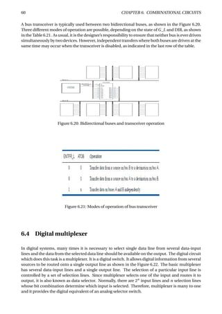 60 CHAPTER 6. COMBINATIONAL CIRCUITS
A bus transceiver is typically used between two bidirectional buses, as shown in the Figure 6.20.
Three different modes of operation are possible, depending on the state of G_L and DIR, as shown
in the Table 6.21. As usual, it is the designer’s responsibility to ensure that neither bus is ever driven
simultaneously by two devices. However, independent transfers where both buses are driven at the
same time may occur when the transceiver is disabled, as indicated in the last row of the table.
Figure 6.20: Bidirectional buses and transceiver operation
Figure 6.21: Modes of operation of bus transceiver
6.4 Digital multiplexer
In digital systems, many times it is necessary to select single data line from several data-input
lines and the data from the selected data line should be available on the output. The digital circuit
which does this task is a multiplexer. It is a digital switch. It allows digital information from several
sources to be routed onto a single output line as shown in the Figure 6.22. The basic multiplexer
has several data-input lines and a single output line. The selection of a particular input line is
controlled by a set of selection lines. Since multiplexer selects one of the input and routes it to
output, it is also known as data selector. Normally, there are 2n
input lines and n selection lines
whose bit combination determine which input is selected. Therefore, multiplexer is many to one
and it provides the digital equivalent of an analog selector switch.
 