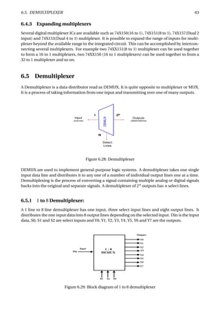 6.5. DEMULTIPLEXER 63
6.4.3 Expanding multiplexers
Several digital multiplexer ICs are available such as 74X150(16 to 1), 74X151(8 to 1), 74X157(Dual 2
input) and 74X153(Dual 4 to 1) multiplexer. It is possible to expand the range of inputs for multi-
plexer beyond the available range in the integrated circuit. This can be accomplished by intercon-
necting several multiplexers. For example two 74XX151(8 to 1) multiplexer can be used together
to form a 16 to 1 multiplexers, two 74XX150 (16 to 1 multiplexers) can be used together to from a
32 to 1 multiplexer and so on.
6.5 Demultiplexer
A Demultiplexer is a data distributor read as DEMUX. It is quite opposite to multiplexer or MUX.
It is a process of taking information from one input and transmitting over one of many outputs.
Figure 6.28: Demultiplexer
DEMUX are used to implement general-purpose logic systems. A demultiplexer takes one single
input data line and distributes it to any one of a number of individual output lines one at a time.
Demultiplexing is the process of converting a signal containing multiple analog or digital signals
backs into the original and separate signals. A demultiplexer of 2n
outputs has n select lines.
6.5.1 1 to 8 Demultiplexer:
A 1 line to 8 line demultiplexer has one input, three select input lines and eight output lines. It
distributes the one input data into 8 output lines depending on the selected input. Din is the input
data, S0, S1 and S2 are select inputs and Y0, Y1, Y2, Y3, Y4, Y5, Y6 and Y7 are the outputs.
Figure 6.29: Block diagram of 1 to 8 demultiplexer
 