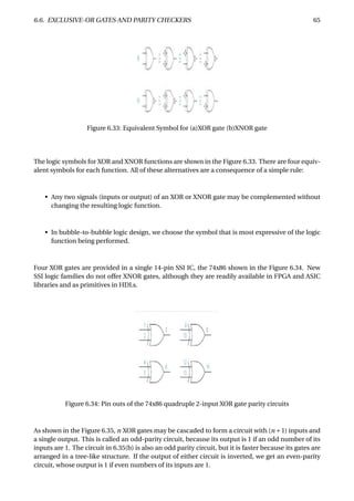 6.6. EXCLUSIVE-OR GATES AND PARITY CHECKERS 65
Figure 6.33: Equivalent Symbol for (a)XOR gate (b)XNOR gate
The logic symbols for XOR and XNOR functions are shown in the Figure 6.33. There are four equiv-
alent symbols for each function. All of these alternatives are a consequence of a simple rule:
• Any two signals (inputs or output) of an XOR or XNOR gate may be complemented without
changing the resulting logic function.
• In bubble-to-bubble logic design, we choose the symbol that is most expressive of the logic
function being performed.
Four XOR gates are provided in a single 14-pin SSI IC, the 74x86 shown in the Figure 6.34. New
SSI logic families do not offer XNOR gates, although they are readily available in FPGA and ASIC
libraries and as primitives in HDLs.
Figure 6.34: Pin outs of the 74x86 quadruple 2-input XOR gate parity circuits
As shown in the Figure 6.35, n XOR gates may be cascaded to form a circuit with (n +1) inputs and
a single output. This is called an odd-parity circuit, because its output is 1 if an odd number of its
inputs are 1. The circuit in 6.35(b) is also an odd parity circuit, but it is faster because its gates are
arranged in a tree-like structure. If the output of either circuit is inverted, we get an even-parity
circuit, whose output is 1 if even numbers of its inputs are 1.
 