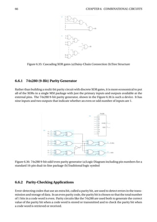 66 CHAPTER 6. COMBINATIONAL CIRCUITS
Figure 6.35: Cascading XOR gates (a)Daisy-Chain Connection (b)Tree Structure
6.6.1 74x280 (9-Bit) Parity Generator
Rather than building a multi-bit parity circuit with discrete XOR gates, it is more economical to put
all of the XORs in a single MSI package with just the primary inputs and outputs available at the
external pins. The 74x280 9-bit parity generator, shown in the Figure 6.36 is such a device. It has
nine inputs and two outputs that indicate whether an even or odd number of inputs are 1.
Figure 6.36: 74x280 9-bit odd/even parity generator (a)Logic Diagram including pin numbers for a
standard 16-pin dual-in-line package (b)Traditional logic symbol
6.6.2 Parity-Checking Applications
Error-detecting codes that use an extra bit, called a parity bit, are used to detect errors in the trans-
mission and storage of data. In an even parity code, the parity bit is chosen so that the total number
of 1 bits in a code word is even. Parity circuits like the 74x280 are used both to generate the correct
value of the parity bit when a code word is stored or transmitted and to check the parity bit when
a code word is retrieved or received.
 