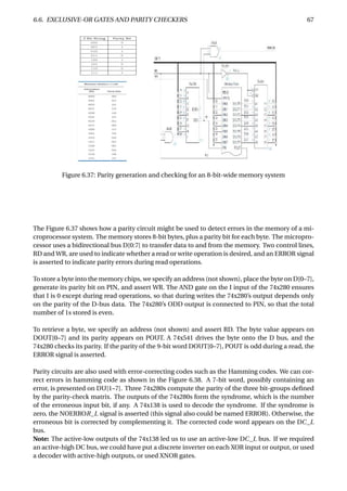 6.6. EXCLUSIVE-OR GATES AND PARITY CHECKERS 67
Figure 6.37: Parity generation and checking for an 8-bit-wide memory system
The Figure 6.37 shows how a parity circuit might be used to detect errors in the memory of a mi-
croprocessor system. The memory stores 8-bit bytes, plus a parity bit for each byte. The micropro-
cessor uses a bidirectional bus D[0:7] to transfer data to and from the memory. Two control lines,
RD and WR, are used to indicate whether a read or write operation is desired, and an ERROR signal
is asserted to indicate parity errors during read operations.
To store a byte into the memory chips, we specify an address (not shown), place the byte on D[0–7],
generate its parity bit on PIN, and assert WR. The AND gate on the I input of the 74x280 ensures
that I is 0 except during read operations, so that during writes the 74x280’s output depends only
on the parity of the D-bus data. The 74x280’s ODD output is connected to PIN, so that the total
number of 1s stored is even.
To retrieve a byte, we specify an address (not shown) and assert RD. The byte value appears on
DOUT[0–7] and its parity appears on POUT. A 74x541 drives the byte onto the D bus, and the
74x280 checks its parity. If the parity of the 9-bit word DOUT[0–7], POUT is odd during a read, the
ERROR signal is asserted.
Parity circuits are also used with error-correcting codes such as the Hamming codes. We can cor-
rect errors in hamming code as shown in the Figure 6.38. A 7-bit word, possibly containing an
error, is presented on DU[1–7]. Three 74x280s compute the parity of the three bit-groups deﬁned
by the parity-check matrix. The outputs of the 74x280s form the syndrome, which is the number
of the erroneous input bit, if any. A 74x138 is used to decode the syndrome. If the syndrome is
zero, the NOERROR_L signal is asserted (this signal also could be named ERROR). Otherwise, the
erroneous bit is corrected by complementing it. The corrected code word appears on the DC_L
bus.
Note: The active-low outputs of the 74x138 led us to use an active-low DC_L bus. If we required
an active-high DC bus, we could have put a discrete inverter on each XOR input or output, or used
a decoder with active-high outputs, or used XNOR gates.
 