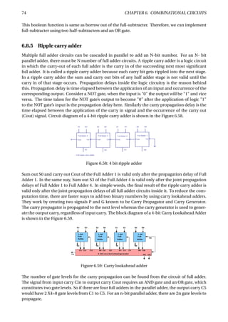 74 CHAPTER 6. COMBINATIONAL CIRCUITS
This boolean function is same as borrow out of the full-subtracter. Therefore, we can implement
full-subtracter using two half-subtracters and an OR gate.
6.8.5 Ripple carry adder
Multiple full adder circuits can be cascaded in parallel to add an N-bit number. For an N- bit
parallel adder, there must be N number of full adder circuits. A ripple carry adder is a logic circuit
in which the carry-out of each full adder is the carry in of the succeeding next most signiﬁcant
full adder. It is called a ripple carry adder because each carry bit gets rippled into the next stage.
In a ripple carry adder the sum and carry out bits of any half adder stage is not valid until the
carry in of that stage occurs. Propagation delays inside the logic circuitry is the reason behind
this. Propagation delay is time elapsed between the application of an input and occurrence of the
corresponding output. Consider a NOT gate, when the input is "0" the output will be "1" and vice
versa. The time taken for the NOT gate’s output to become "0" after the application of logic "1"
to the NOT gate’s input is the propagation delay here. Similarly the carry propagation delay is the
time elapsed between the application of the carry in signal and the occurrence of the carry out
(Cout) signal. Circuit diagram of a 4-bit ripple carry adder is shown in the Figure 6.58.
Figure 6.58: 4 bit ripple adder
Sum out S0 and carry out Cout of the Full Adder 1 is valid only after the propagation delay of Full
Adder 1. In the same way, Sum out S3 of the Full Adder 4 is valid only after the joint propagation
delays of Full Adder 1 to Full Adder 4. In simple words, the ﬁnal result of the ripple carry adder is
valid only after the joint propogation delays of all full adder circuits inside it. To reduce the com-
putation time, there are faster ways to add two binary numbers by using carry lookahead adders.
They work by creating two signals P and G known to be Carry Propagator and Carry Generator.
The carry propagator is propagated to the next level whereas the carry generator is used to gener-
ate the output carry, regardless of input carry. The block diagram of a 4-bit Carry Lookahead Adder
is shown in the Figure 6.59.
Figure 6.59: Carry lookahead adder
The number of gate levels for the carry propagation can be found from the circuit of full adder.
The signal from input carry Cin to output carry Cout requires an AND gate and an OR gate, which
constitutes two gate levels. So if there are four full adders in the parallel adder, the output carry C5
would have 2 X4=8 gate levels from C1 to C5. For an n-bit parallel adder, there are 2n gate levels to
propagate.
 