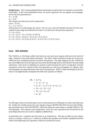 6.8. ADDERS AND SUBTRACTERS 75
Design Issues The corresponding boolean expressions are given here to construct a carry looka-
head adder. In the carry-lookahead circuit, we need to generate the two signals carry propaga-
tor(P) and carry generator(G).
Pi = Ai ⊕Bi
Gi = Ai .Bi
The output sum and carry can be expressed as
Sumi = Pi ⊕Ci
Ci+1 = Gi +(Pi .Ci )
Having these we could design the circuit. We can now write the Boolean function for the carry
output of each stage and substitute for each Ci its value from the previous equations:
C1 = G0 +P0.C0
C2 = G1 +P1.C1 = G1+P1.G0+P1.P0.C0
C3 = G2 +P2.C2 = G2P2.G1 +P2.P1.G0 +P2.P1.P0.C0
C4 = G3 +P3.C3 = G3.P3.G2.P3.P2.G1 +P3.P2.P1.G0 +P3.P2.P1.P0.C0
6.8.6 MSI ADDERS
The 74x283 is a 4-bit binary adder that forms its sum and carry outputs with just a few levels of
logic, using the carry look-ahead technique. The older 74x83 is identical except for its pin-out,
which has non standard locations for power and ground. The logic diagram for the 74x283 has
just a few differences from the general carry look-ahead design that we described in the preceding
subsection. First of all, its addends are named A and B instead of X and Y; no big deal. Second,
it produces active-low versions of the carry-generate (gi ) and carry propagate (pi ) signals, since
inverting gates are generally faster than non-inverting ones. Third, it takes advantage of the fact
that we can algebraically manipulate the half-sum equation as follows:
An AND gate with an inverted input can be used instead of an XOR gate to create each half-sum
bit. Finally, the 74x283 creates the carry signals using an INVERT-OR-AND structure (the DeMor-
gan equivalent of an AND-OR-INVERT), which has about the same delay as a single CMOS or TTL
inverting gate. This requires some explanation, since the carry equations that we derived in the
preceding subsection are used in a slightly modiﬁed form.
In particular, the ci equation uses the term pi .gi instead of gi . This has no effect on the output,
since pi is always 1 when gi is 1. However, it allows the equation to be further simpliﬁed and this
leads to the following carry equations, which are used by the circuit
 