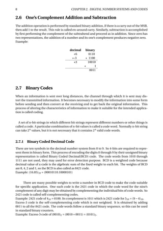 8 CHAPTER 2. DIGITAL NUMBER SYSTEMS AND CODES
2.6 One’s Complement Addition and Subtraction
The addition operation is performed by standard binary addition, if there is a carry out of the MSB,
then add 1 to the result. This rule is called en-around carry. Similarly, subtraction is accomplished
by ﬁrst performing the complement of the subtrahend and proceed as in addition. Since zero has
two representations, the addition of a number and its one’s complement produces negative zero.
Example:
decimal binary
+6 0110
+-3 + 1100
+3 10010
+ 1
0011
2.7 Binary Codes
When an information is sent over long distances, the channel through which it is sent may dis-
tort the transmitted information. It becomes necessary to modify the information into some form
before sending and then convert at the receiving end to get back the original information. This
process of altering the characteristics of information to make it suitable for the intended applica-
tion is called coding.
A set of n-bit strings in which different bit strings represent different numbers or other things is
called a code. A particular combination of n-bit values is called a code word. Normally n-bit string
can take 2n
values, but it is not necessary that it contains 2n
valid code words.
2.7.1 Binary Coded Decimal Code
There are ten symbols in the decimal number system from 0 to 9. So 4-bits are required to repre-
sent them in binary form. This process of encoding the digits 0 through 9 by their unsigned binary
representation is called Binary Coded Decimal(BCD) code. The code words from 1010 through
1111 are not used, they may used for error detection purpose. BCD is a weighted code because
decimal value of a code is the algebraic sum of the ﬁxed weight to each bit. The weights of BCD
are 8, 4, 2 and 1, so the BCD is also called as 8421 code.
Example: (16.85)10 = (00010110.10000101)
There are many possible weights to write a number in BCD code to make the code suitable
for speciﬁc application. One such code is the 2421 code in which the code word for the nine’s
complement of any digit may be obtained by complementing the individual bits of code words. So
2421 code is called self-complementing codes.
Example: 2421 code of 410 = 0100. Its complement is 1011 which is 2421 code for 510 = (9−4)10.
Excess-3 code is the self-complementing code which is not weighted. It is obtained by adding
0011 to all the 8421 code. The code words follow a standard binary sequence, so this can be used
in standard binary counters.
Example: Excess-3 code of (0010)2 = (0010+0011) = (0101)2.
 