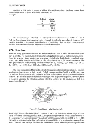 2.7. BINARY CODES 9
Addition of BCD digits is similar to adding 4-bit unsigned binary numbers, except that a
correction of 0110 is to made if the result is exceeds 1001.
Example:
decimal binary
8 10000
+8 + 1000
-16 10000
+ 0110
10110
The main advantage of the BCD code is the relative ease of converting to and from decimal.
Only the four-bit code for the decimal digits 0 through 9 need to be remembered. However, BCD
requires more bits to represent a decimal number of more than 1 digit because it does not use all
possible four-bit code words and is therefore somewhat inefﬁcient.
2.7.2 Gray Code
There are many applications in which it is desirable to have a code in which adjacent codes differ
only in one bit. For example, in electromechanical applications such as braking systems, some-
times it is necessary for an input sensor to produce a digital value that indicates a mechanical po-
sition. Such codes are called unit distance codes. Gray code is one of the unit distance code. The
3-bit gray codes for corresponding decimal numbers are 010 = (000)2, 110 = (001)2, 210 = (011)2,
310 = (010)2, 410 = (110)2, 510 = (111)2, 610 = (101)2 and 710 = (100)2.
The most popular use of Gray codes is in electromechanical applications such as the position
sensing transducer known as shaft encoder. A shaft encoder consists of a disk in which concentric
circles have alternate sectors with reﬂective surfaces while the other sectors have non-reﬂective
surfaces. The position is sensed by the reﬂected light from a light emitting diode. However, there
is choice in arranging the reﬂective and non-reﬂective sectors. A 3-bit binary coded disk is as
shown in the Figure 2.1.
Figure 2.1: 3-bit binary coded shaft encoder
The straight binary code in the Figure 2.1 can lead to errors because of mechanical imperfections.
When the code is transiting from 001 to 010, a slight misalignment can cause a transient code of
011 to appear. The electronic circuitry associated with the encoder will receive 001 –> 011 -> 010.
If the disk is patterned to give Gray code output, the possibilities of wrong transient codes will not
arise. This is because the adjacent codes will differ in only one bit. For example the adjacent code
 