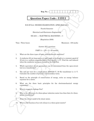 Reg. No. :




                                                                          3
                     Question Paper Code : 11311




                                                          21
             B.E./B.Tech. DEGREE EXAMINATION, APRIL/MAY 2011

                                   Fourth Semester

                        Electrical and Electronics Engineering

                     EE 2251 — ELECTRICAL MACHINES — I

                                   (Regulation 2008)

Time : Three hours                                               Maximum : 100 marks

                                Answer ALL questions

                            PART A — (10 × 2 = 20 marks)

1.

2.
                                       3
      What are the three types of basic rotating electric machines?

      A conductor 80 cm long moves at right angle to its length at a constant speed of
      30 m/s in a uniform magnetic field of flux density 1.2 T. Find the emf induced
      when the conductor motion is normal to the field flux.
                       21
3.    Which equivalent circuit parameters can be determined from the open-circuit
      test on a transformer?

4.    The emf per turn for a single-phase 2200/220 V, 50 Hz transformer is 11 V.
      Calculate the number of primary and secondary turns.

5.    Based on the principle of conservation of energy, write an energy balance
      equation for a motor.

6.    What are the three basic principles for the electromechanical energy
      conversion?

7.    What is magnetic leakage flux?
      3



8.    Why is the efficiency of a three-phase induction motor less than that of a three-
      phase transformer?

9.    Draw the circuit model of dc shunt motor.
21




10.   What is the function of no-volt release in a three-point starter?
 