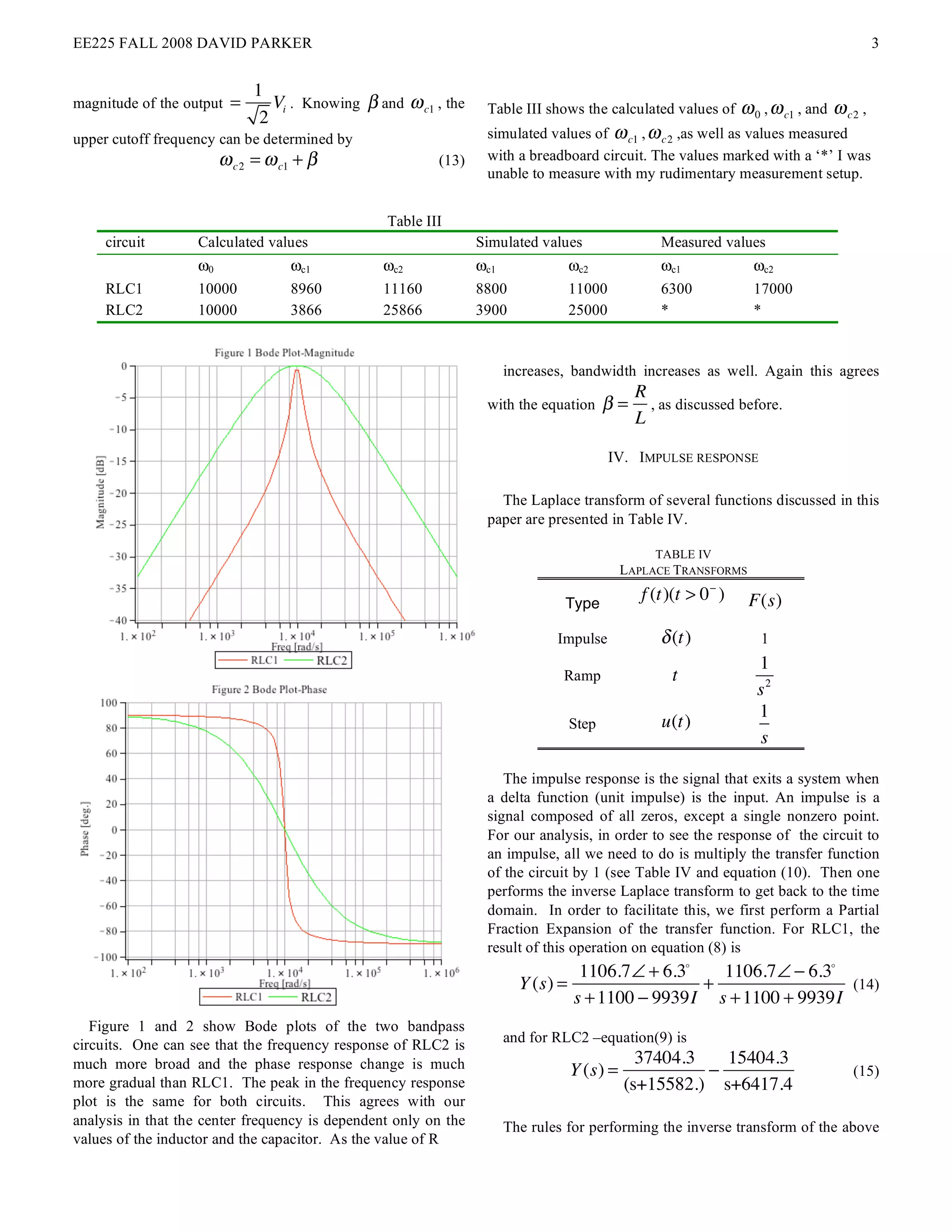 EE225 FALL 2008 DAVID PARKER                                                                                                                3


                              1
magnitude of the output   =      Vi . Knowing ! and ! c1 , the    Table III shows the calculated values of        ! 0 , ! c1 , and ! c2 ,
                               2
upper cutoff frequency can be determined by                       simulated values of ! c1 , ! c2 ,as well as values measured
                        ! c2 = ! c1 + "                   (13)    with a breadboard circuit. The values marked with a ‘*’ I was
                                                                  unable to measure with my rudimentary measurement setup.


                                                  Table III
     circuit       Calculated values                             Simulated values                  Measured values
                   ω0              ωc1           ωc2             ωc1               ωc2             ωc1              ωc2
     RLC1          10000           8960          11160           8800              11000           6300             17000
     RLC2          10000           3866          25866           3900              25000           *                *


                                                                       increases, bandwidth increases as well. Again this agrees
                                                                                               R
                                                                  with the equation       !=     , as discussed before.
                                                                                               L

                                                                                           IV. IMPULSE RESPONSE

                                                                    The Laplace transform of several functions discussed in this
                                                                  paper are presented in Table IV.

                                                                                                  TABLE IV
                                                                                             LAPLACE TRANSFORMS

                                                                                Type
                                                                                                f (t)(t > 0 ! )    F(s)
                                                                               Impulse             ! (t)             1
                                                                                                                     1
                                                                                Ramp                 t
                                                                                                                     s2
                                                                                                                     1
                                                                                   Step            u(t)
                                                                                                                     s

                                                                     The impulse response is the signal that exits a system when
                                                                  a delta function (unit impulse) is the input. An impulse is a
                                                                  signal composed of all zeros, except a single nonzero point.
                                                                  For our analysis, in order to see the response of the circuit to
                                                                  an impulse, all we need to do is multiply the transfer function
                                                                  of the circuit by 1 (see Table IV and equation (10). Then one
                                                                  performs the inverse Laplace transform to get back to the time
                                                                  domain. In order to facilitate this, we first perform a Partial
                                                                  Fraction Expansion of the transfer function. For RLC1, the
                                                                  result of this operation on equation (8) is
                                                                                    1106.7! + 6.3!   1106.7! " 6.3!
                                                                         Y (s) =                   +                 (14)
                                                                                   s + 1100 " 9939I s + 1100 + 9939I
   Figure 1 and 2 show Bode plots of the two bandpass
circuits. One can see that the frequency response of RLC2 is           and for RLC2 –equation(9) is
much more broad and the phase response change is much                                          37404.3   15404.3
                                                                                   Y (s) =             !                              (15)
more gradual than RLC1. The peak in the frequency response                                   (s+15582.) s+6417.4
plot is the same for both circuits. This agrees with our
analysis in that the center frequency is dependent only on the         The rules for performing the inverse transform of the above
values of the inductor and the capacitor. As the value of R
 