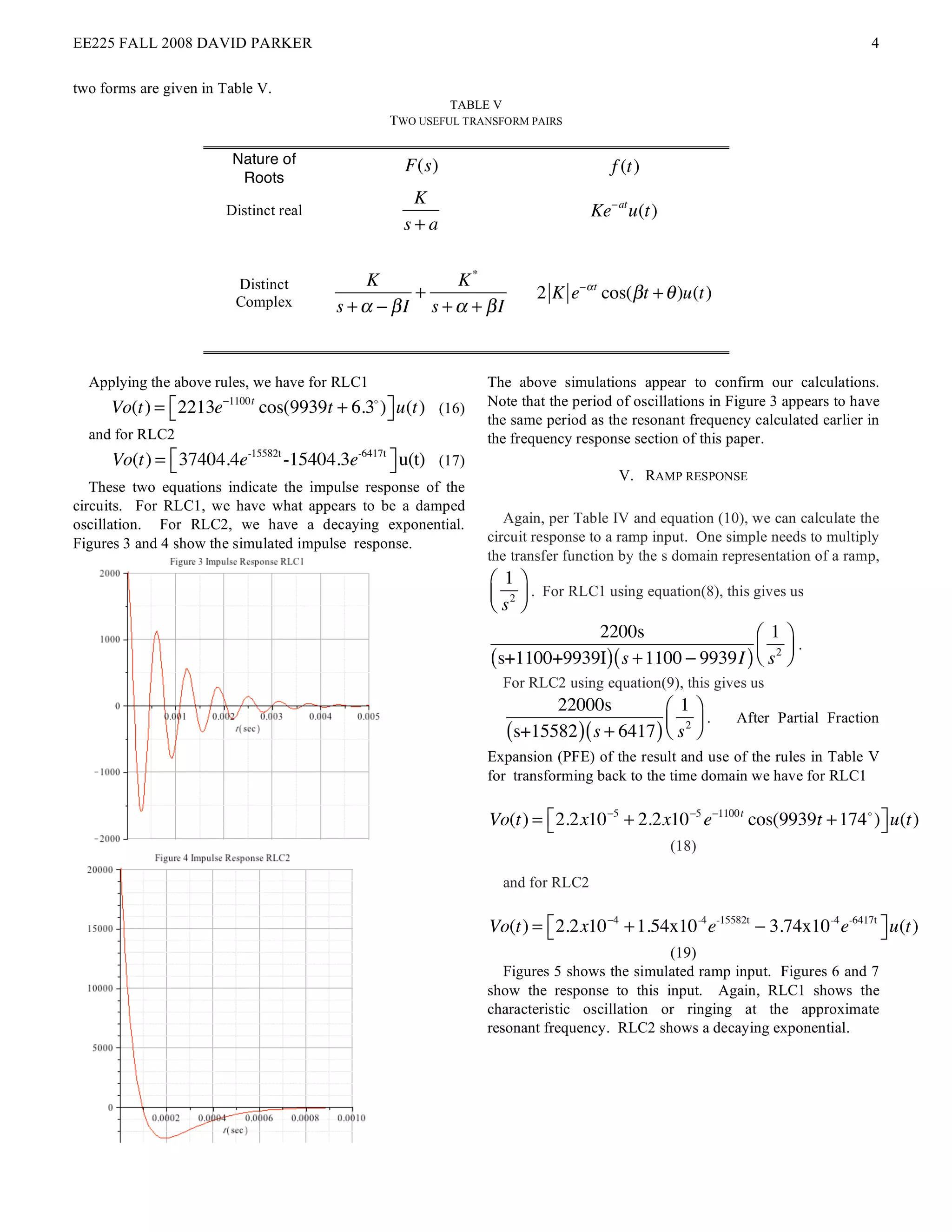 EE225 FALL 2008 DAVID PARKER                                                                                                    4

two forms are given in Table V.
                                                             TABLE V
                                                    TWO USEFUL TRANSFORM PAIRS

                        Nature of                     F(s)                               f (t)
                         Roots
                                                       K
                       Distinct real                                                  Ke! at u(t)
                                                      s+a


                         Distinct              K         K*
                                                    +                       2 K e!" t cos(# t + $ )u(t)
                         Complex          s + ! " #I s + ! + #I



  Applying the above rules, we have for RLC1                      The above simulations appear to confirm our calculations.
     Vo(t) = " 2213e   !1100t
                                cos(9939t + 6.3 ) $ u(t) (16)
                                                !                 Note that the period of oscillations in Figure 3 appears to have
             #                                    %               the same period as the resonant frequency calculated earlier in
  and for RLC2                                                    the frequency response section of this paper.
      Vo(t) = ! 37404.4e-15582t -15404.3e-6417t # u(t) (17)
              "                                 $                                         V. RAMP RESPONSE
   These two equations indicate the impulse response of the
circuits. For RLC1, we have what appears to be a damped
oscillation. For RLC2, we have a decaying exponential.               Again, per Table IV and equation (10), we can calculate the
Figures 3 and 4 show the simulated impulse response.              circuit response to a ramp input. One simple needs to multiply
                                                                  the transfer function by the s domain representation of a ramp,
                                                                   ! 1$
                                                                   # 2 & . For RLC1 using equation(8), this gives us
                                                                   "s %
                                                                               2200s                   " 1%
                                                                   (s+1100+9939I) ( s + 1100 ! 9939I ) $ s 2 '
                                                                                                               .
                                                                                                       # &
                                                                       For RLC2 using equation(9), this gives us
                                                                             22000s            ! 1$
                                                                       (s+15582 ) ( s + 6417 ) # s 2 &
                                                                                                       .   After Partial Fraction
                                                                                               " %
                                                                  Expansion (PFE) of the result and use of the rules in Table V
                                                                  for transforming back to the time domain we have for RLC1

                                                                  Vo(t) = " 2.2x10 !5 + 2.2x10 !5 e!1100t cos(9939t + 174 ! ) $ u(t)
                                                                          #                                                   %
                                                                                                    (18)

                                                                       and for RLC2

                                                                  Vo(t) = " 2.2x10 !4 + 1.54x10 -4 e-15582t ! 3.74x10 -4 e-6417t $ u(t)
                                                                          #                                                      %
                                                                                              (19)
                                                                     Figures 5 shows the simulated ramp input. Figures 6 and 7
                                                                  show the response to this input. Again, RLC1 shows the
                                                                  characteristic oscillation or ringing at the approximate
                                                                  resonant frequency. RLC2 shows a decaying exponential.
 