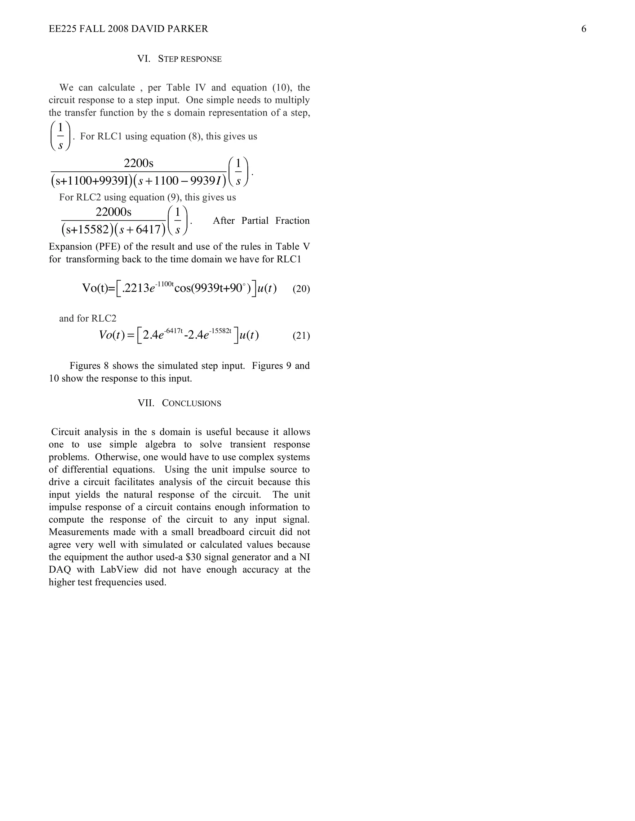 EE225 FALL 2008 DAVID PARKER                                       6

                     VI. STEP RESPONSE

   We can calculate , per Table IV and equation (10), the
circuit response to a step input. One simple needs to multiply
the transfer function by the s domain representation of a step,
! 1$
# & . For RLC1 using equation (8), this gives us
" s%
            2200s                   " 1%
(s+1100+9939I) ( s + 1100 ! 9939I ) $ s '
                                          .
                                    # &
  For RLC2 using equation (9), this gives us
         22000s            ! 1$
   (s+15582 ) ( s + 6417 ) # s &
                                 .      After Partial Fraction
                           " %
Expansion (PFE) of the result and use of the rules in Table V
for transforming back to the time domain we have for RLC1

        Vo(t)= !.2213e-1100t cos(9939t+90! ) # u(t)
               "                             $             (20)

  and for RLC2
            Vo(t) = ! 2.4e-6417t -2.4e-15582t # u(t)
                    "                         $            (21)

     Figures 8 shows the simulated step input. Figures 9 and
10 show the response to this input.

                     VII. CONCLUSIONS

 Circuit analysis in the s domain is useful because it allows
one to use simple algebra to solve transient response
problems. Otherwise, one would have to use complex systems
of differential equations. Using the unit impulse source to
drive a circuit facilitates analysis of the circuit because this
input yields the natural response of the circuit. The unit
impulse response of a circuit contains enough information to
compute the response of the circuit to any input signal.
Measurements made with a small breadboard circuit did not
agree very well with simulated or calculated values because
the equipment the author used-a $30 signal generator and a NI
DAQ with LabView did not have enough accuracy at the
higher test frequencies used.
 