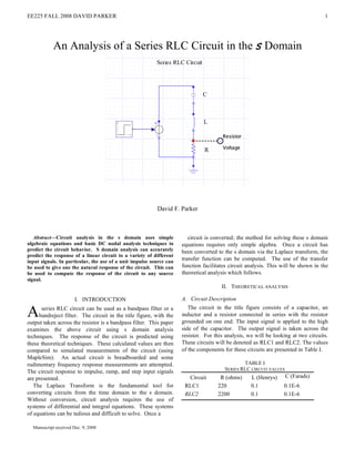 EE225 FALL 2008 DAVID PARKER                                                                                                       1




            An Analysis of a Series RLC Circuit in the s Domain




                                                          David F. Parker



   Abstract—Circuit analysis in the s domain uses simple                circuit is converted; the method for solving these s domain
algebraic equations and basic DC nodal analysis techniques to        equations requires only simple algebra. Once a circuit has
predict the circuit behavior. S domain analysis can accurately       been converted to the s domain via the Laplace transform, the
predict the response of a linear circuit to a variety of different
input signals. In particular, the use of a unit impulse source can
                                                                     transfer function can be computed. The use of the transfer
be used to give one the natural response of the circuit. This can    function facilitates circuit analysis. This will be shown in the
be used to compute the response of the circuit to any source         theoretical analysis which follows.
signal.
                                                                                      II. THEORETICAL ANALYSIS

                       I. INTRODUCTION                               A. Circuit Description

A     series RLC circuit can be used as a bandpass filter or a
     bandreject filter. The circuit in the title figure, with the
output taken across the resistor is a bandpass filter. This paper
                                                                        The circuit in the title figure consists of a capacitor, an
                                                                     inductor and a resistor connected in series with the resistor
                                                                     grounded on one end. The input signal is applied to the high
examines the above circuit using s domain analysis                   side of the capacitor. The output signal is taken across the
techniques. The response of the circuit is predicted using           resistor. For this analysis, we will be looking at two circuits.
these theoretical techniques. These calculated values are then       These circuits will be denoted as RLC1 and RLC2. The values
compared to simulated measurements of the circuit (using             of the components for these circuits are presented in Table I.
MapleSim). An actual circuit is breadboarded and some
rudimentary frequency response measurements are attempted.                                     TABLE I
                                                                                       SERIES RLC CIRCUIT VALUES
The circuit response to impulse, ramp, and step input signals
are presented.                                                          Circuit      R (ohms)      L (Henrys)      C (Farads)
   The Laplace Transform is the fundamental tool for                  RLC1          220            0.1           0.1E-6
converting circuits from the time domain to the s domain.             RLC2          2200           0.1           0.1E-6
Without conversion, circuit analysis requires the use of
systems of differential and integral equations. These systems
of equations can be tedious and difficult to solve. Once a

  Manuscript received Dec. 9, 2008
 