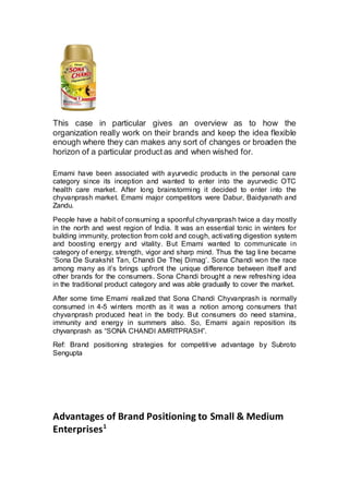 This case in particular gives an overview as to how the
organization really work on their brands and keep the idea flexible
enough where they can makes any sort of changes or broaden the
horizon of a particular productas and when wished for.
Emami have been associated with ayurvedic products in the personal care
category since its inception and wanted to enter into the ayurvedic OTC
health care market. After long brainstorming it decided to enter into the
chyvanprash market. Emami major competitors were Dabur, Baidyanath and
Zandu.
People have a habit of consuming a spoonful chyvanprash twice a day mostly
in the north and west region of India. It was an essential tonic in winters for
building immunity, protection from cold and cough, activating digestion system
and boosting energy and vitality. But Emami wanted to communicate in
category of energy, strength, vigor and sharp mind. Thus the tag line became
‘Sona De Surakshit Tan, Chandi De Thej Dimag’. Sona Chandi won the race
among many as it’s brings upfront the unique difference between itself and
other brands for the consumers. Sona Chandi brought a new refreshing idea
in the traditional product category and was able gradually to cover the market.
After some time Emami realized that Sona Chandi Chyvanprash is normally
consumed in 4-5 winters month as it was a notion among consumers that
chyvanprash produced heat in the body. But consumers do need stamina,
immunity and energy in summers also. So, Emami again reposition its
chyvanprash as “SONA CHANDI AMRITPRASH”.
Ref: Brand positioning strategies for competitive advantage by Subroto
Sengupta
Advantages of Brand Positioning to Small & Medium
Enterprises1
 