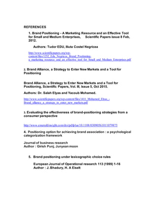 REFERENCES
1. Brand Positioning - A Marketing Resource and an Effective Tool
for Small and Medium Enterprises, Scientific Papers issue 8 Feb,
2012.
Authors: Tudor EDU, Iliuta Costel Negricea
http://www.scientificpapers.org/wp-
content/files/1252_Edu_Negricea_Brand_Positioning-
a_marketing_resource_and_an_effective_tool_for_Small_and_Medium_Enterprises.pdf
2. Brand Alliance, a Strategy to Enter New Markets and a Tool for
Positioning
Brand Alliance, a Strategy to Enter New Markets and a Tool for
Positioning, Scientific Papers, Vol. III, Issue 5, Oct 2015.
Authors: Dr. Salah Elyas and Yacoub Mohamed.
http://www.scientificpapers.org/wp-content/files/1411_Mohamed_Elyas_-
Brand_alliance_a_strategy_to_enter_new_markets.pdf
3. Evaluating the effectiveness of brand-positioning strategies from a
consumer perspective
http://www.emeraldinsight.com/doi/pdfplus/10.1108/03090561011079873
4. Positioning option for achieving brand association : a psychological
categorization framework
Journal of business research
Author : Girish Punj, Junyean moon
5. Brand positioning under lexicographic choice rules
European Journal of Operational research 113 (1999) 1-16
Author : J. Bhadury, H. A Eiselt
 