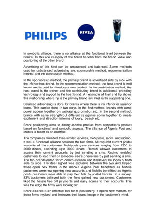 In symbolic alliance, there is no alliance at the functional level between the
brands. In this one category of the brand benefits from the brand value and
positioning of the other brand.
Advertising of this kind can be unbalanced and balanced. Some methods
used for unbalanced advertising are, sponsorship method, recommendation
method and the contribution method.
In the sponsorship method, the primary brand is advertised side by side with
the inferior host brand. In the recommendation method, the host brand is well
known and is used to introduce a new product. In the contribution method, the
host brand is the owner and the contributing brand is additional, providing
technology and support to the host brand. An example of Intel and hp shows
this relationship where hp is the primary brand and Intel is the supporting one.
Balanced advertising is done for brands where there is no inferior or superior
brand. This can be done in two ways. In the first method, brands with same
power appear together on packaging, promotion etc. In the second method,
brands with same strength but different categories come together to create
excitement and attraction in terms of luxury, beauty etc.
Brand positioning aims to distinguish the product from competitor’s product
based on functional and symbolic aspects. The alliance of Algeria Post and
Mobilis is taken as an example.
The companies provided three similar services, mobiposte, racidi, and racimo.
It was a functional alliance between the two firms. All required current postal
accounts of the customers. Mobiposte gave services ranging from 1200 to
2000 dinars, extending upto 3000 dinars. Rancidi allowed customers to
access their current accounts by just sending a sms. Racimo enabled
customers to load their or someone else’s phone line by just sending a sms.
The two brands opted for co-communication and displayed the logos of both
side by side. The deal signed was exclusive between the two and helped
those open new fronts in the market. Algeria Post benefitted as Mobilis
customers were now opening new accounts and Mobilis benefitted as Algeria
post’s customers were able to pay their bills by postal transfer. In a survey,
82% customers believed both the firms gained new customers. Customers
liked the hassle free bill payments and easy access to their accounts. This
was the edge the firms were looking for.
Brand alliance is an effective tool for re-positioning. It opens new markets for
those firms involved and improves their brand image in the customer’s mind.
 