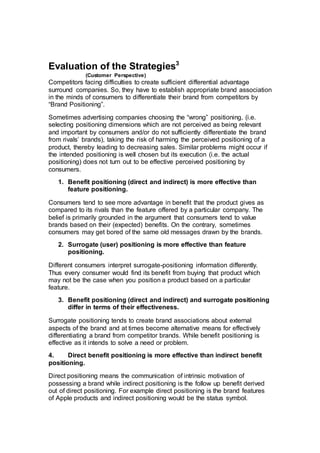 Evaluation of the Strategies3
(Customer Perspective)
Competitors facing difficulties to create sufficient differential advantage
surround companies. So, they have to establish appropriate brand association
in the minds of consumers to differentiate their brand from competitors by
“Brand Positioning”.
Sometimes advertising companies choosing the “wrong” positioning, (i.e.
selecting positioning dimensions which are not perceived as being relevant
and important by consumers and/or do not sufficiently differentiate the brand
from rivals’ brands), taking the risk of harming the perceived positioning of a
product, thereby leading to decreasing sales. Similar problems might occur if
the intended positioning is well chosen but its execution (i.e. the actual
positioning) does not turn out to be effective perceived positioning by
consumers.
1. Benefit positioning (direct and indirect) is more effective than
feature positioning.
Consumers tend to see more advantage in benefit that the product gives as
compared to its rivals than the feature offered by a particular company. The
belief is primarily grounded in the argument that consumers tend to value
brands based on their (expected) benefits. On the contrary, sometimes
consumers may get bored of the same old messages drawn by the brands.
2. Surrogate (user) positioning is more effective than feature
positioning.
Different consumers interpret surrogate-positioning information differently.
Thus every consumer would find its benefit from buying that product which
may not be the case when you position a product based on a particular
feature.
3. Benefit positioning (direct and indirect) and surrogate positioning
differ in terms of their effectiveness.
Surrogate positioning tends to create brand associations about external
aspects of the brand and at times become alternative means for effectively
differentiating a brand from competitor brands. While benefit positioning is
effective as it intends to solve a need or problem.
4. Direct benefit positioning is more effective than indirect benefit
positioning.
Direct positioning means the communication of intrinsic motivation of
possessing a brand while indirect positioning is the follow up benefit derived
out of direct positioning. For example direct positioning is the brand features
of Apple products and indirect positioning would be the status symbol.
 