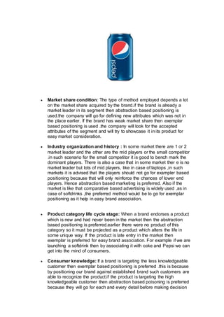  Market share condition: The type of method employed depends a lot
on the market share acquired by the brand.if the brand is already a
market leader in its segment then abstraction based positioning is
used.the company will go for defining new attributes which was not in
the place earlier. If the brand has weak market share then exemplar
based positioning is used .the company will look for the accepted
attributes of the segment and will try to showcase it in its product for
easy market consideration.
 Industry organization and history : In some market there are 1 or 2
market leader and the other are the mid players or the small competitor
.in such scenario for the small competitor it is good to bench mark the
dominant players. There is also a case that in some market ther e is no
market leader but lots of mid players, like in case of laptops ,in such
markets it is advised that the players should not go for exampler based
positioning because that will only reinforce the chances of lower end
players. Hence abstraction based marketing is preferred. Also if the
market is like that comparative based advertising is widely used ,as in
case of softdrinks ,the preferred method would be to go for exemplar
positioning as it help in easy brand association.
 Product category life cycle stage: When a brand endorses a product
which is new and had never been in the market then the abstraction
based positioning is preferred.earlier there were no product of this
category so it must be projected as a product which alters the life in
some unique way. If the product is late entry in the market then
exemplar is preferred for easy brand association. For example if we are
launching a softdrink then by associating it with coke and Pepsi we can
get into the mind of consumers.
 Consumer knowledge: If a brand is targeting the less knowledgeable
customer then exemplar based positioning is preferred .this is because
by positioning our brand against established brand such customers are
able to recognize the product.if the product is targeting the high
knowledgeable customer then abstraction based poisoning is preferred
because they will go for each and every detail before making decision
 
