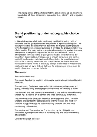 The main premise of the article is that this selection should be driven by a
knowledge of how consumers categorize (i.e., identify and evaluate)
brands.
Brand positioning under lexicographic choice
rules5
In this article we see what factor particularly decides the buying habit of
consumer. we are going to evaluate the product in a price quality space . the
assumption is that the consumer will determine the highest quality product
within his reservation price and purchase it, provided the product is not of very
inferior quality. The main motive is to optimally redesign the product. there are
two types of brand positioning models vertical and horizontal . Vertical
differentiation involves finding a quality/price mix that will differentiate the
brand from its competitors, that appeals to enough consumers and can be
profitably implemented. with horizontal differentiation the good-better-best
options are not easily identifiable, and brand choices are made based on
individual beliefs.the model in this study belongs to the class of vertical brand
positioning. We will try to find out that how the lexicographic choice rules be
used to determine consumer behavior.
The model
Assumption considered
The model: Two brands locate in price quality space with coincidental location
prohibited.
The customers: Customers have perfect information regarding prices and
quality, and they apply a lexicographic decision rule for choosing a brand.
The demand: The total demand is normalized to one and the demand density
function r(p) is positive on its domain and twice continuously differential.
The producers: Both producers maximize their respective profit. The cost
functions are identical for both producers and the variable and fixed cost
functions V(q)† and F(q)† are both increasing functions of q and twice
continuously differentiable.
The feasible set: The feasible set S is bounded by the LAQ (which all
consumers agree upon and which is increasing in p and twice continuously
differentiable.
Consider the graph as below
 