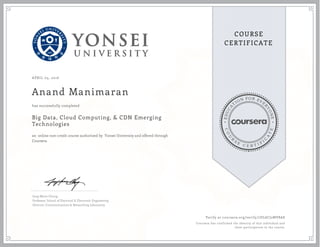 EDUCA
T
ION FOR EVE
R
YONE
CO
U
R
S
E
C E R T I F
I
C
A
TE
COURSE
CERTIFICATE
APRIL 05, 2016
Anand Manimaran
Big Data, Cloud Computing, & CDN Emerging
Technologies
an online non-credit course authorized by Yonsei University and offered through
Coursera
has successfully completed
Jong-Moon Chung
Professor, School of Electrical & Electronic Engineering
Director, Communications & Networking Laboratory
Verify at coursera.org/verify/7DL6CJ2MV8AS
Coursera has confirmed the identity of this individual and
their participation in the course.
 