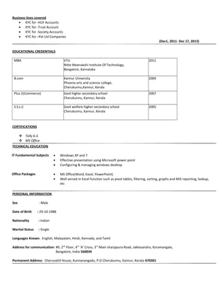 Business lines covered
• KYC for -HUF Accounts
• KYC for -Trust Account
• KYC for -Society Accounts
• KYC for –Pvt Ltd Companies
(Dec1, 2011- Dec 17, 2013)
EDUCATIONAL CREDENTIALS
MBA VTU
Nitte Meenakshi Institute Of Technology,
Bangalore, Karnataka
2011
B.com Kannur University
Phoenix arts and science college,
Cherukunnu,Kannur, Kerala
2009
Plus 2(Commerce) Govt higher secondary school
Cherukunnu, Kannur, Kerala
2007
S.S.L.C Govt welfare higher secondary school
Cherukunnu, Kannur, Kerala
2005
CERTIFICATIONS
 Tally 6.3.
 MS Office.
TECHNICAL EDUCATION
IT Fundamental Subjects • Windows XP and 7
• Effective presentation using Microsoft power point
• Configuring & managing windows desktop
Office Packages • MS Office(Word, Excel, PowerPoint)
• Well versed in Excel function such as pivot tables, filtering, sorting, graphs and MIS reporting, lookup,
etc
PERSONAL INFORMATION
Sex : Male
Date of Birth : 29-10-1988
Nationality : Indian
Marital Status : Single
Languages Known: English, Malayalam, Hindi, Kannada, and Tamil
Address for communication: #9, 2nd
Floor, 4th
‘A’ Cross, 3rd
Main sharjapura Road, Jakkasandra, Koramangala,
Bangalore, India-560034
Permanent Address: Cheruvattil House, Kunnanangadu, P.O Cherukunnu, Kannur, Kerala-670301
 