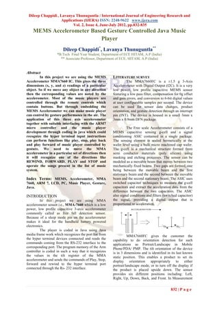 Dileep Chappidi , Lavanya Thunuguntla / International Journal of Engineering Research and
                    Applications (IJERA) ISSN: 2248-9622 www.ijera.com
                          Vol. 2, Issue 4, June-July 2012, pp.832-835
    MEMS Accelerometer Based Gesture Controlled Java Music
                           Player
                       Dileep Chappidi*, Lavanya Thunuguntla**
                    *B.Tech Final Year Student, Department of ECE HITAM, A.P (India)
                      ** Associate Professor, Department of ECE, HITAM, A.P (India)


Abstract
         In this project we are using the MEMS         LITERATURE SURVEY
Accelerometer MMA7660 IC. This gives the three                   The MMA7660FC is a ±1.5 g 3-Axis
dimensions (x, y, and z) readings of a particular      Accelerometer with Digital Output (I2C). It is a very
object. So if we move any object in any direction      low power, low profile capacitive MEMS sensor
then the corresponding values are noted by the         featuring a low pass filter, compensation for 0g offset
accelerometer. Most of the music players are           and gain errors, and conversion to 6-bit digital values
controlled through the remote controls which           at user configurable samples per second. The device
contain buttons. But through embedding the             can be used for sensor data changes, product
MEMS Accelerometer we can make music player            orientation, and gesture detection through an interrupt
can control by gesture performance in the air. The     pin (INT). The device is housed in a small 3mm x
application of this three axis accelerometer           3mm x 0.9mm DFN package.
together with suitable interfacing with the ARM7
micro controller and the music player                           The Free scale Accelerometer consists of a
development through coding in java which could         MEMS capacitive sensing g-cell and a signal
recognize the hyper terminal input instructions        conditioning ASIC contained in a single package.
can perform functions like play, stop, play back       The sensing element is sealed hermetically at the
and play forward of music player controlled by         wafer level using a bulk micro machined cap wafer.
gesture. We need to move the MMA                       The g-cell is a mechanical structure formed from
accelerometer in a particular set of directions then   semi conductor materials (poly silicon) using
it will recognize one of the directions like           masking and etching processes. The sensor can be
REWIND, FORWARD, PLAY and STOP and                     modeled as a movable beam that moves between two
operate the songs present in the list of music         mechanically fixed beams. Two gaps are formed; one
system.                                                being between the movable beam and the first
                                                       stationary beam and the second between the movable
Index Terms: MEMS, Accelerometer, MMA                  beam and the second stationary beam. The ASIC uses
7660, ARM 7, LCD, PC, Music Player, Gesture,           switched capacitor techniques to measure the g-cell
Java.                                                  capacitors and extract the acceleration data from the
                                                       difference between the two capacitors. The ASIC
INTRODUCTION                                           also signal conditions and filters (switched capacitor)
         In this project we are using MMA              the signal, providing a digital output that is
accelerometer sensor i.e., MMA-7660 which is a low     proportional to acceleration.
power, low profile capacitive 3-axis accelerometer
commonly called as free fall detection sensor.
Because of a sleep mode pin on the accelerometer
makes it ideal for the handheld battery powered
electronics.
         The player is coded in Java using Java
media frame work which recognizes the port list from             MMA7660FC gives the customer the
the hyper terminal devices connected and reads the     capability to do orientation detection for such
commands coming from the RS-232 interface to the       applications as Portrait/Landscape in Mobile
corresponding port. The program memory of the Arm      Phone/PDA/ PMP. The tilt orientation of the device
controller is coded in such a way that it recognizes   is in 3 dimensions and is identified in its last known
the values in the tilt register of the MMA             static position. This enables a product to set its
accelerometer and sends the commands of Play, Stop,    display orientation appropriately to              either
forward and rewind to the hyper terminal port          portrait/landscape mode, or to turn off the display if
connected through the Rs- 232 interface.               the product is placed upside down. The sensor
                                                       provides six different positions including: Left,
                                                       Right, Up, Down, Back, and Front. In Measurement


                                                                                               832 | P a g e
 