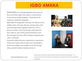IGBO AMAKA
Igboamaka is presented by Mazi Valentine Akudinobi (Ogbuefi Nnenyelugo). It is
produced and directed by Mazi Uche Nwachukwu and Oriaku Esther Nnenna Akudinobi
respectively.
IGBOAMAKA is a cultural programme that comes up
On every Friday night, from 10pm to 11pm UK time.
It is presented in Igbo language  to demonstrate the
uniqueness of African Languages.
Igboamaka TV programme showcases the different facets
of Igbo culture: dressing, dancing, writing, poetry, food
and most importantly language and history. This is
because we believe that when people understand who
they really are, they will be proud of themselves and
their heritage, then they will be willing to maintain their
values  and beliefs.
It promotes Igbo businesses, organisations, associations,
artistes and leaders, both at home and in the diaspora.
It has an incredibly reach as Igbos in the UK, Europe,
Africa and the Caribbean Islands watches it. 
www.bentelevision.com
 