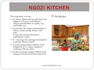 NGOZI KITCHEN
www.bentelevision.com
The programme is set up :- 
1. To educate African and non Africans in the
Diaspora on how to cook different
African national dishes in a quick, easy
and healthy way. 
2. To introduce the origin/ anthropology of
African cuisine among Africans  and
wide. 
To provide relevant information
regarding the cuisine.
3. To  encourage mix marriages learning how
to prepare African 'cuisine'.
4. To teach young mothers/families in the
Diaspora how to evaluate changes in
cooking an African cuisine.
5. To also encourage younger children in the
Diaspora to be proud of their ethnic food.
 The Kitchen
 