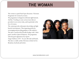 THE WOMANTHE WOMAN
www.bentelevision.com
The woman is a panel based open discussion Television
Programme for women by women.
The programme is designed as informal, light-hearted,
And fun. Touching on some serious issues that are
prevalent in our society today, and in particular in the
lives of women.
The content provides informative knowledge and light
hearted entertainment. Thus impacting positively,
encouraging and providing guidance to the audience.
The show is anchored By Priscilla Nwikpo with 2 other
panel members (Janet & Ekanem). The programme
often has guest appearances by experts.
Target Audience of 20 – 65 year olds male and female. 
The show is visible on Ben Television website for live
Broadcast, facebook and twitter.
 
 