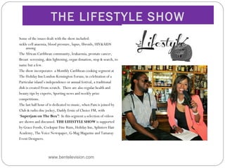 THE LIFESTYLE SHOW
Some of the issues dealt with the show included:
sickle cell anaemia, blood pressure, lupus, fibroids, HIV&AIDS
among
The African Caribbean community, leukaemia, prostate cancer,
Breast screening, skin lightening, organ donation, stop & search, to
name but a few.
The show incorporates a Monthly Caribbean cooking segment at
The Holiday Inn London-Kensington Forum; in celebration of a
Particular island’s independence or annual festival, a traditional
dish is created From scratch.  There are also regular health and
beauty tips by experts, Sporting news and weekly prize
competitions.
The last half hour of is dedicated to music, when Pam is joined by
Club & radio disc jockey, Daddy Ernie of Choice FM, with
‘Superjam on The Box’!  In this segment a selection of videos
are shown and discussed. THE LIFESTYLE SHOW is supported
by Grace Foods, Cockspur Fine Rum, Holiday Inn, Splinters Hair
Academy, The Voice Newspaper, G-Mag Magazine and Tamaray
Event Designers.
www.bentelevision.com
 