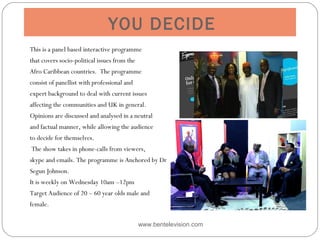 YOU DECIDE
This is a panel based interactive programme
that covers socio-political issues from the
Afro Caribbean countries. The programme
consist of panellist with professional and
expert background to deal with current issues
affecting the communities and UK in general.
Opinions are discussed and analysed in a neutral
and factual manner, while allowing the audience
to decide for themselves.
 The show takes in phone-calls from viewers,
skype and emails. The programme is Anchored by Dr
Segun Johnson.
It is weekly on Wednesday 10am –12pm 
Target Audience of 20 – 60 year olds male and
female.
 
www.bentelevision.com
 