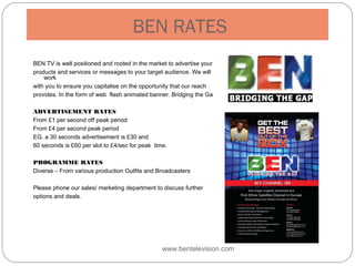 BEN RATES
BEN TV is well positioned and rooted in the market to advertise your
products and services or messages to your target audience. We will
work
with you to ensure you capitalise on the opportunity that our reach
provides. In the form of web flash animated banner. Bridging the Gap!
ADVERTISEMENT RATES
From £1 per second off peak period
From £4 per second peak period
EG. a 30 seconds advertisement is £30 and
60 seconds is £60 per slot to £4/sec for peak time.
PROGRAMME RATES
Diverse – From various production Outfits and Broadcasters
Please phone our sales/ marketing department to discuss further
options and deals.
www.bentelevision.com
 
