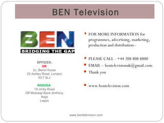 BEN Television
 FOR MORE INFORMATION for
programmes, advertising, marketing,
production and distribution:-
 PLEASE CALL - +44 208 808 8800
 EMAIL – bentelevisionuk@gmail.com
 Thank you
 www.bentelevision.com
www.bentelevision.com
OFFICES:
UK
2c, Berol House
25 Ashley Road, London
N17 9LJ
NIGERIA:
1A Unity Road
Off Mobolaji Bank Anthony
Ikeja
Lagos
 