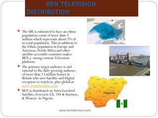 BEN TELEVISION
DISTRIBUTION
www.bentelevision.com
 The UK is estimated to have an ethnic
population count of more than 3
million which represents about 7% of
its total population. This in addition to
the Ethnic population in Europe and
Americas, North Africa and other
satellite accessible countries makes
BEN a strong content Television
platform.
 The primary target audience is and
rational to the daily growing audience
of more than 13 million homes in
Britain who uses Satellite and Digital
reception to watch us, plus global at-  
www.bentelevision.com.
 BEN is distributed on Astra Eurobird
Satellite; Freeview Ch. 244 & Startime,
& Wawoo in Nigeria
Map in Europe
 