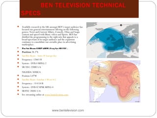 BEN TELEVISION TECHNICAL
SPECS
www.bentelevision.com
 Available research in the UK amongst BEN’s target audience has
focused our general entertainment offering on the following
genres: News and Current Affairs, Comedy, Films and Soaps
content and spiced with Music videos and Sports. BEN has
distilled the programming to the right mix that appeals to a
broad spectrum of its target audience and the expansion
continues to consolidate our enviable place in advertising
marketplace.
 Pos Sat Beam EIRP (dBW) Freq Sys SR FEC .
 Position 28.2°E
 Satellite Beam - Astra 2F Europe Ku
 Frequency:-12663 H
 System:- DVB-S MPEG-2
 SR/FEC 22000 5/6
NIGERIA/AFRICA
 Position 5.0°W
 Satellite Beam -Eutelsat 5 West A C
 Frequency: - 0 4154 R
 System:- DVB-S2 8PSK MPEG-4
 SR?FEC 28485 5/6
 live streaming online at www.bentelevision.com.
 Map in Europe
 