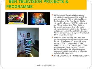 BEN TELEVISION PROJECTS &
PROGRAMME
www.bentelevision.com
 BEN prides itself as a channel presenting
African Policy’s positions and views with its
coverage of major African initiatives like the
live broadcast of The New Partnership for
Africa’s Development (NEPAD) initiative of
the African Union (AU), Africa Business
Roundtable events as well as other major
African political and private sectors’ initiatives
and projects such as The AGOA Conferences,
World African Business Congress, Presidential
Elections, and many more.
 In the UK home territory, BEN have been 
producing and partnering major organizations
such as CITY of London’s Mayor for ethnic
events, UNESCO (slave trade); UNIDO,
UNICEF, LBDA, The Queen’s Forces Ethnic
documentaries, Music Awards, Concerts,
Products launching and other promotions;
supports organisations involved in voluntary
and charitable businesses.
 NEXT ARE SOME OF OUR PROGRAMMES
 Map in Europe
 