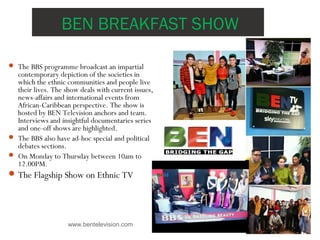 BEN BREAKFAST SHOW
www.bentelevision.com
 The BBS programme broadcast an impartial
contemporary depiction of the societies in
which the ethnic communities and people live
their lives. The show deals with current issues,
news-affairs and international events from
African-Caribbean perspective. The show is
hosted by BEN Television anchors and team.
Interviews and insightful documentaries series
and one-off shows are highlighted.
 The BBS also have ad-hoc special and political
debates sections.
 On Monday to Thursday between 10am to
12.00PM.
The Flagship Show on Ethnic TV
 