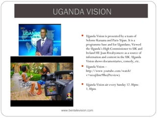 UGANDA VISION
 Uganda Vision is presented by a team of
Solome Kazaana and Paris Yipan. It is a
programme base and for Ugandans; Viewed
the Uganda’s High Commissioner to UK and
Ireland HE Joan Rwabyomere as a source of
information and content in the UK. Uganda
Vision shows documentaries, comedy, etc.
 Uganda Vision –
http://www.youtube.com/watch?
v=nreqUmr9lho(Preview)
 Uganda Vision air every Sunday 12.30pm-
1.30pm
www.bentelevision.com
 