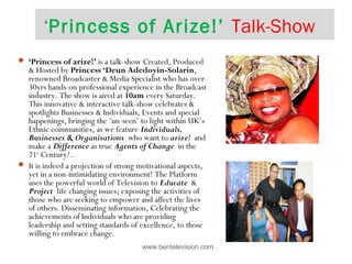 ‘Princess of Arize!’ Talk-Show
www.bentelevision.com
 ‘Princess of arize!’ is a talk-show Created, Produced
& Hosted by Princess ‘Deun Adedoyin-Solarin,
renowned Broadcaster & Media Specialist who has over
30yrs hands-on professional experience in the Broadcast
industry. The show is aired at 10am every Saturday.
This innovative & interactive talk-show celebrates &
spotlights Businesses & Individuals, Events and special
happenings, bringing the ‘un-seen’ to light within UK’s
Ethnic communities, as we feature Individuals,
Businesses & Organisations who want to arize! and
make a Difference as true Agents of Change in the
21st
Century!...  
 It is indeed a projection of strong motivational aspects,
yet in a non-intimidating environment! The Platform
uses the powerful world of Television to Educate &
Project life changing issues; exposing the activities of
those who are seeking to empower and affect the lives
of others. Disseminating information, Celebrating the
achievements of Individuals who are providing
leadership and setting standards of excellence, to those
willing to embrace change.
 
 