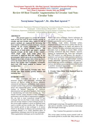 Neeraj kumar Nagayach, Dr. Alka Bani Agrawal / International Journal of Engineering
            Research and Applications (IJERA) ISSN: 2248-9622 www.ijera.com
                    Vol. 2, Issue 5, September- October 2012, pp.796-802
  Review Of Heat Transfer Augmentation In Circular And Non-
                        Circular Tube

                Neeraj kumar Nagayach *, Dr. Alka Bani Agrawal **

*(Research Scholar, Department of Mechanical Engineering, University Institute of Technology, Rajeev Gandhi
                          Proudyogiki Vishwavidyalaya, Bhopal (M.P.) – 462038)
** (Professor, Department of Mechanical Engineering, University Institute of Technology, Rajeev Gandhi
                          Proudyogiki Vishwavidyalaya, Bhopal (M.P.) – 462038)

ABSTRACT
         The present paper is a review of research        Passive and active techniques. Passive techniques do
work of last ten years on heat transfer growth in         not require any type of external power for the heat
circular and non circular tubes. Active as well as        transfer augmentation such as coating of
passive methods are employed for increasing the           The Surface, rough surface, Extended surface,
heat transfer coefficient in heat exchanger; Passive      displaced insert, swirl flow device, surface flow device,
methods do not require application of external            surface tension, additives for liquid, and additives for
power such as active method require. The                  gases. Whereas, the active techniques need some power
effectiveness of both active and passive methods          externally, such as electric or acoustic fields, surface
depends strongly on the mode of heat transfer,            vibration, mechanical aid, fluid vibration, injection,
which might range from single phase free                  suction, jet impingement, etc. Some new techniques
convection to dispersed flow film boiling. In the         like CFD analysis are used because this provides a
present paper stress is given on to work dealing with     qualitative and sometimes even quantitative prediction
displaced insert into circular tubes (twist tap insert,   of fluid flows by means of, mathematical modeling
screw tap insert, helical tap insert, wire mesh tape      (partial differential equations) numerical methods (
insert), non circular tubes (triangular, rectangular      discretization and solution techniques) , software tools
duct) and CFD based analysis in laminar and               (solvers, pre and post processing utilities) CFD enables
turbulent flow.                                           to perform „numerical experiments‟        ( i.e. computer
                                                          simulations) in a „virtual flow laboratory‟.
Keywords - CFD Analysis, Circular tube, Non-
circular tube, Heat transfer growth, laminar and          1. Circular Tubes Fitted With Displaced Insert in
turbulent flow.                                           Laminar Flow:-

INTRODUCTION
          Heat exchangers are used in different
processes ranging from conversion, utilization and
recovery of thermal energy in various industrial,
commercial and domestic applications. Some common
examples include steam generation and condensation in
power and cogeneration plants, sensible heating and
cooling in thermal processing of chemical,
pharmaceutical and agricultural products, fluid heating
in manufacturing and waste heat recovery, etc. “Heat
transfer Growth” means Increase in Heat exchanger‟s
performance with the Help of augmentation techniques,
this can lead to more economical design of heat
exchanger that can also help to make energy, material
and cost savings related to a heat exchange process. in
this review paper emphasis is given on displaced insert   (a) full-length twisted tape, (b) regularly spaced twisted
used in circular and non circular tube. The subject of    tape and (c) smoothly varying (gradually decreasing)
heat transfer growth in heat exchanger is of serious      pitch full-length twisted tape
interest in the design of effective and economical heat
exchanger Bergles et al. [1983] identified about 14                Fig:-1 Laminar flow generator in circular tube
augmentation techniques used for the heat exchangers.
These augmentation techniques can be classified into      This review paper involving recent research work on
                                                          heat transfer growth in circular tube. Many studies were

                                                                                                796 | P a g e
 