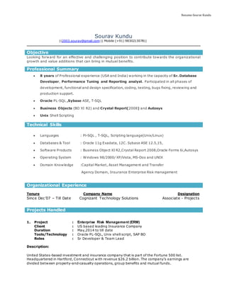 Resume-Sourav Kundu
Sourav Kundu
||2003.sourav@gmail.com || Mobile (+91) 9830213078||
Objective
Looking forward for an effective and challenging position to contribute towards the organizational
growth and value additions that can bring in mutual benefits.
Professional Summary
 8 years of Professional experience (USA and India) working in the capacity of Sr. Database
Developer, Performance Tuning and Reporting analyst. Participated in all phases of
development, functional and design specification, coding, testing, bugs fixing, reviewing and
production support.
 Oracle PL-SQL ,Sybase ASE, T-SQL
 Business Objects (BO XI R2) and Crystal Report(2008) and Autosys
 Unix Shell Scripting
Technical Skills
 Languages : Pl-SQL , T-SQL, Scripting language(Unix/Linux)
 Databases & Tool : Oracle 11g Exadata, 12C. Sybase ASE 12.5,15,
 Software Products : Business Object XI R2,Crystal Report 2008,Oracle Forms 6i,Autosys
 Operating System : Windows 98/2000/ XP/Vista, MS-Dos and UNIX
 Domain Knowledge :Capital Market, Asset Management and Transfer
Agency Domain, Insurance Enterprise Risk management
Organizational Experience
Tenure Company Name Designation
Since Dec’07 – Till Date Cognizant Technology Solutions Associate - Projects
Projects Handled
1. Project : Enterprise Risk Management (ERM)
Client : US based leading Insurance Company
Duration : May,2014 to till date
Tools/Technology : Oracle PL-SQL, Unix shell script, SAP BO
Roles : Sr Developer & Team Lead
Description:
United States-based investment and insurance company that is part of the Fortune 500 list.
Headquartered in Hartford, Connecticut with revenue $26.2 billion. The company’s earnings are
divided between property-and-casualty operations, group benefits and mutual funds.
 