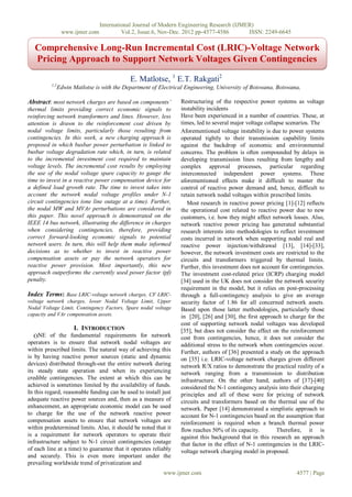 International Journal of Modern Engineering Research (IJMER)
                 www.ijmer.com            Vol.2, Issue.6, Nov-Dec. 2012 pp-4577-4586       ISSN: 2249-6645

   Comprehensive Long-Run Incremental Cost (LRIC)-Voltage Network
   Pricing Approach to Support Network Voltages Given Contingencies

                                             E. Matlotse, 1 E.T. Rakgati2
          1,2
                Edwin Matlotse is with the Department of Electrical Engineering, University of Botswana, Botswana,

Abstract: most network charges are based on components’          Restructuring of the respective power systems as voltage
thermal limits providing correct economic signals to             instability incidents
reinforcing network transformers and lines. However, less        Have been experienced in a number of countries. These, at
attention is drawn to the reinforcement cost driven by           times, led to several major voltage collapse scenarios. The
nodal voltage limits, particularly those resulting from          Aforementioned voltage instability is due to power systems
contingencies. In this work, a new charging approach is          operated tightly to their transmission capability limits
proposed in which busbar power perturbation is linked to         against the backdrop of economic and environmental
busbar voltage degradation rate which, in turn, is related       concerns. The problem is often compounded by delays in
to the incremental investment cost required to maintain          developing transmission lines resulting from lengthy and
voltage levels. The incremental cost results by employing        complex approval processes, particular regarding
the use of the nodal voltage spare capacity to gauge the         interconnected independent power systems. These
time to invest in a reactive power compensation device for       aforementioned effects make it difficult to master the
a defined load growth rate. The time to invest takes into        control of reactive power demand and, hence, difficult to
account the network nodal voltage profiles under N-1             retain network nodal voltages within prescribed limits.
circuit contingencies (one line outage at a time). Further,         Most research in reactive power pricing [1]-[12] reflects
the nodal MW and MVAr perturbations are considered in            the operational cost related to reactive power due to new
this paper. This novel approach is demonstrated on the           customers, i.e. how they might affect network losses. Also,
IEEE 14 bus network, illustrating the difference in charges      network reactive power pricing has generated substantial
when considering contingencies, therefore, providing             research interests into methodologies to reflect investment
correct forward-looking economic signals to potential            costs incurred in network when supporting nodal real and
network users. In turn, this will help them make informed        reactive power injection/withdrawal [13], [14]-[33],
decisions as to whether to invest in reactive power              however, the network investment costs are restricted to the
compensation assets or pay the network operators for             circuits and transformers triggered by thermal limits.
reactive power provision. Most importantly, this new             Further, this investment does not account for contingencies.
approach outperforms the currently used power factor (pf)        The investment cost-related price (ICRP) charging model
penalty.                                                         [34] used in the UK does not consider the network security
                                                                 requirement in the model, but it relies on post-processing
Index Terms: Base LRIC-voltage network charges, CF LRIC-         through a full-contingency analysis to give an average
voltage network charges, lower Nodal Voltage Limit, Upper        security factor of 1.86 for all concerned network assets.
Nodal Voltage Limit, Contingency Factors, Spare nodal voltage    Based upon those latter methodologies, particularly those
capacity and VAr compensation assets.                            in [20], [26] and [30], the first approach to charge for the
                                                                 cost of supporting network nodal voltages was developed
                      I. INTRODUCTION                            [35], but does not consider the effect on the reinforcement
   ONE of the fundamental requirements for network               cost from contingencies, hence, it does not consider the
operators is to ensure that network nodal voltages are           additional stress to the network when contingencies occur.
within prescribed limits. The natural way of achieving this      Further, authors of [36] presented a study on the approach
is by having reactive power sources (static and dynamic          on [35] i.e. LRIC-voltage network charges given different
devices) distributed through-out the entire network during       network R/X ratios to demonstrate the practical reality of a
its steady state operation and when its experiencing             network ranging from a transmission to distribution
credible contingencies. The extent at which this can be          infrastructure. On the other hand, authors of [37]-[40]
achieved is sometimes limited by the availability of funds.      considered the N-1 contingency analysis into their charging
In this regard, reasonable funding can be used to install just   principles and all of these were for pricing of network
adequate reactive power sources and, then as a measure of        circuits and transformers based on the thermal use of the
enhancement, an appropriate economic model can be used           network. Paper [14] demonstrated a simplistic approach to
to charge for the use of the network reactive power              account for N-1 contingencies based on the assumption that
compensation assets to ensure that network voltages are          reinforcement is required when a branch thermal power
within predetermined limits. Also, it should be noted that it    flow reaches 50% of its capacity.        Therefore, it is
is a requirement for network operators to operate their          against this background that in this research an approach
infrastructure subject to N-1 circuit contingencies (outage      that factor in the effect of N-1 contingencies in the LRIC-
of each line at a time) to guarantee that it operates reliably   voltage network charging model in proposed.
and securely. This is even more important under the
prevailing worldwide trend of privatization and
                                                          www.ijmer.com                                          4577 | Page
 